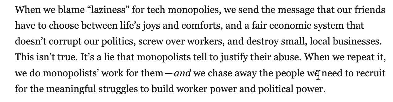 When we blame “laziness” for tech monopolies, we send the message that our friends have to choose between life’s joys and comforts, and a fair economic system that doesn’t corrupt our politics, screw over workers, and destroy small, local businesses. This isn’t true. It’s a lie that monopolists tell to justify their abuse. When we repeat it, we do monopolists’ work for them — and we chase away the people we need to recruit for the meaningful struggles to build worker power and political power.