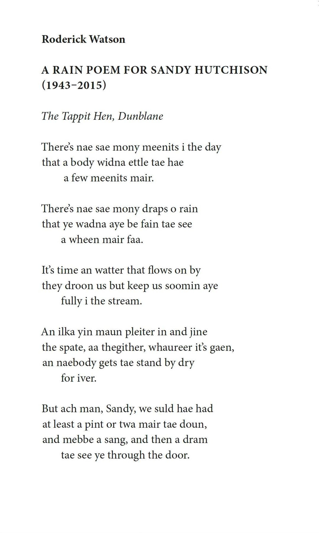 Roderick Watson
A Rain Poem for Sandy Hutchison (1943-2015)

The Tappit Hen, Dunblane

There's nae sae mony meenits i the day
that a body widna ettle tae hae
a few meenits mair.

There's nae sae mony draps o rain
that ye wadna aye be fain tae see
a wheen mair faa.

It's time an watter that flows on by
they droon us but keep us soomin aye
fully i the stream.

An ilka yin maun pleiter in and jine
the spate, aa thegither, whaureer it's gaen,
an naebody gets tae stand by dry
for iver.

But ach man, Sandy, we suld hae had
at least a pint or twa mair tae doun,
and mebbe a sang, and then a dram
tae see ye through the door.