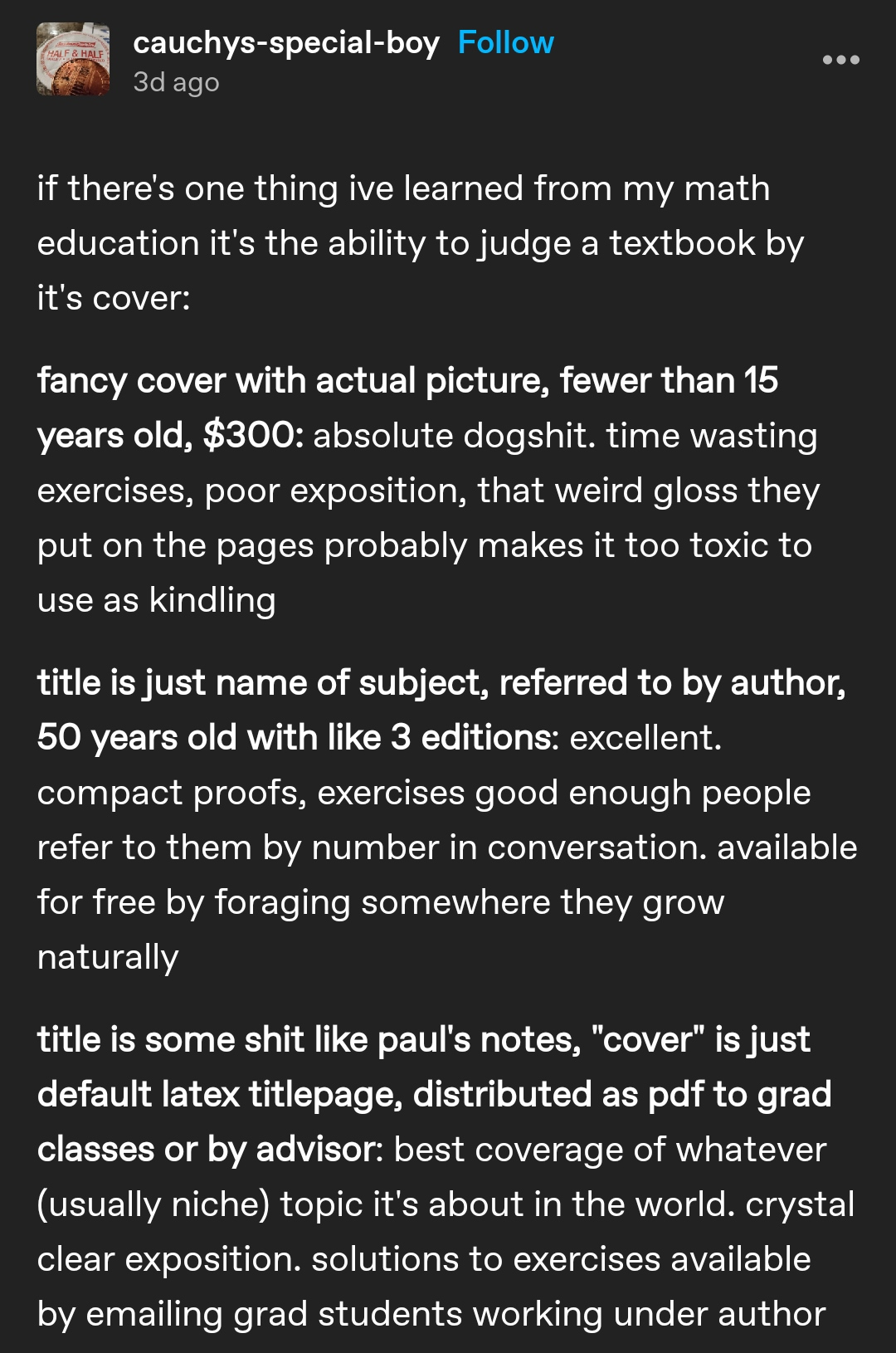 Post by cauchys-special-boy:

if there's one thing ive learned from my math education it's the ability to judge a textbook by it's cover:

fancy cover with actual picture, fewer than 15 years old, $300: absolute dogshit. time wasting exercises, poor exposition, that weird gloss they put on the pages probably makes it too toxic to use as kindling

title is just name of subject, referred to by author, 50 years old with like 3 editions: excellent. compact proofs, exercises good enough people refer to them by number in conversation. available for free by foraging somewhere they grow naturally

title is some shit like paul's notes, "cover” is just default latex titlepage, distributed as pdf to grad classes or by advisor: best coverage of whatever (usually niche) topic it's about in the world. crystal clear exposition. solutions to exercises available by emailing grad students working under author