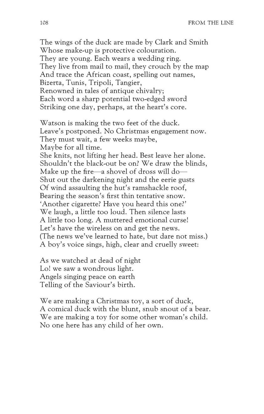The wings of the duck are made by Clark and Smith
Whose make-up is protective colouration.
They are young. Each wears a wedding ring.
They live from mail to mail, they crouch by the map
And trace the African coast, spelling out names,
Bizerta, Tunis, Tripoli, Tangier,
Renowned in tales of antique chivalry;
Each word a sharp potential two-edged sword
Striking one day, perhaps, at the heart’s core.

Watson is making the two feet of the duck.
Leave’s postponed. No Christmas engagement now.
They must wait, a few weeks maybe,
Maybe for all time.
She knits, not lifting her head. Best leave her alone.
Shouldn’t the black-out be on? We draw the blinds,
Make up the fire—a shovel of dross will do—
Shut out the darkening night and the eerie gusts
Of wind assaulting the hut’s ramshackle roof,
Bearing the season’s first thin tentative snow.
‘Another cigarette? Have you heard this one?’
We laugh, a little too loud. Then silence lasts
A little too long. A muttered emotional curse!
Let’s have the wireless on and get the news.
(The news we’ve learned to hate, but dare not miss.)
A boy’s voice sings, high, clear and cruelly sweet:

As we watched at dead of night
Lo! we saw a wondrous light.
Angels singing peace on earth
Telling of the Saviour’s birth.

We are making a Christmas toy, a sort of duck,
A comical duck with the blunt, snub snout of a bear.
We are making a toy for some other woman’s child.
No one here has any child of her own.