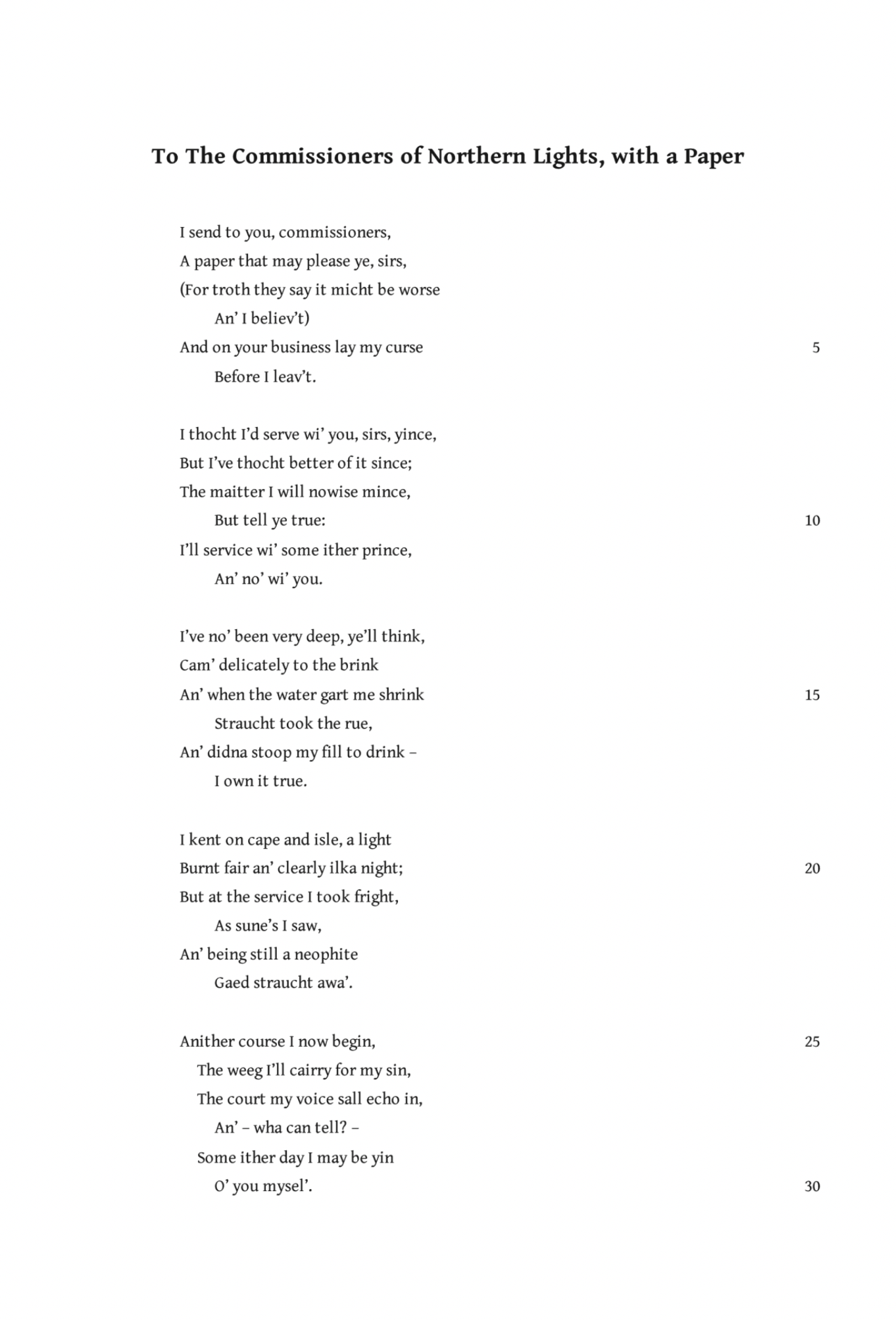 To the Commissioners of Northern Lights, with a Paper
Robert Louis Stevenson

I send to you, commissioners,
A paper that may please ye, sirs
(For troth they say it might be worse‍‍
An’ I believe’t)
And on your business lay my curse‍‍
Before I leav’t.

I thocht I’d serve wi’ you, sirs, yince,
But I’ve thocht better of it since;
The matter I will nowise mince,‍‍
But tell ye true:
I’ll service wi’ some ither prince,‍‍
An’ no wi’ you.

I’ve no been very deep, ye’ll think,
Cam’ delicately to the brink
An’ when the water gart me shrink‍‍
Straucht took the rue,
An’ didna stoop my fill to drink—‍‍
I own it true.

I kent on cape and isle, a light
Burnt fair an’ clearly ilka night;
But at the service I took fright,‍‍
As sune’s I saw,
An’ being still a neophite‍‍
Gaed straucht awa’.

Anither course I now begin,
The weeg I’Il cairry for my Sin,
The court my voice shall echo in,‍‍
An’—wha can tell?—
Some ither day I may be yin‍‍
O’ you mysel’.