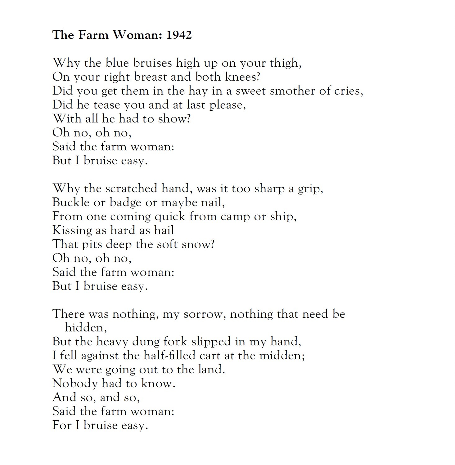 Naomi Mitchison
The Farm Woman: 1942

Why the blue bruises high up on your thigh,
On your right breast and both knees?
Did you get them in the hay in a sweet smother of cries,
Did he tease you and at last please,
With all he had to show?
Oh no, oh no,
Said the farm woman:
But I bruise easy.

Why the scratched hand, was it too sharp a grip,
Buckle or badge or maybe nail,
From one coming quick from camp or ship,
Kissing as hard as hail
That pits deep the soft snow?
Oh no, oh no,
Said the farm woman:
But I bruise easy.

There was nothing, my sorrow, nothing that need be hidden,
But the heavy dung fork slipped in my hand,
I fell against the half-filled cart at the midden;
We were going out to the land.
Nobody had to know.
And so, and so,
Said the farm woman:
For I bruise easy.

The tractor is ill to start, a great heaving and jerking,
The gear lever jars through palm and bone,
But I saw in a film the Russian women working
On the land they had made their own,
And so, and so,
Said the farm woman:
And I bruise easy.

Never tell the men, they will only laugh and say
What use would a woman be!
But I read the war news through, every day;
It means my honour to me,
Making the crops to grow.
And so, and so,
Said the farm woman:
But I bruise easy.