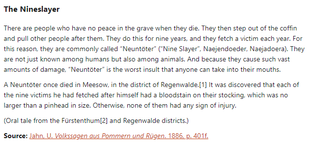 The Nineslayer:  There are people who have no peace in the grave when they die. They then step out of the coffin and pull other people after them. They do this for nine years, and they fetch a victim each year. For this reason, they are commonly called “Neuntöter” (“Nine Slayer”, Naejendoeder, Naejadoera). They are not just known among humans but also among animals. And because they cause such vast amounts of damage, “Neuntöter” is the worst insult that anyone can take into their mouths.  A Neuntöter once died in Meesow, in the district of Regenwalde. It was discovered that each of the nine victims he had fetched after himself had a bloodstain on their stocking, which was no larger than a pinhead in size. Otherwise, none of them had any sign of injury.  (Oral tale from the Fürstenthum and Regenwalde districts.)  Source: Jahn, U. Volkssagen aus Pommern und Rügen. 1886, p. 401f.