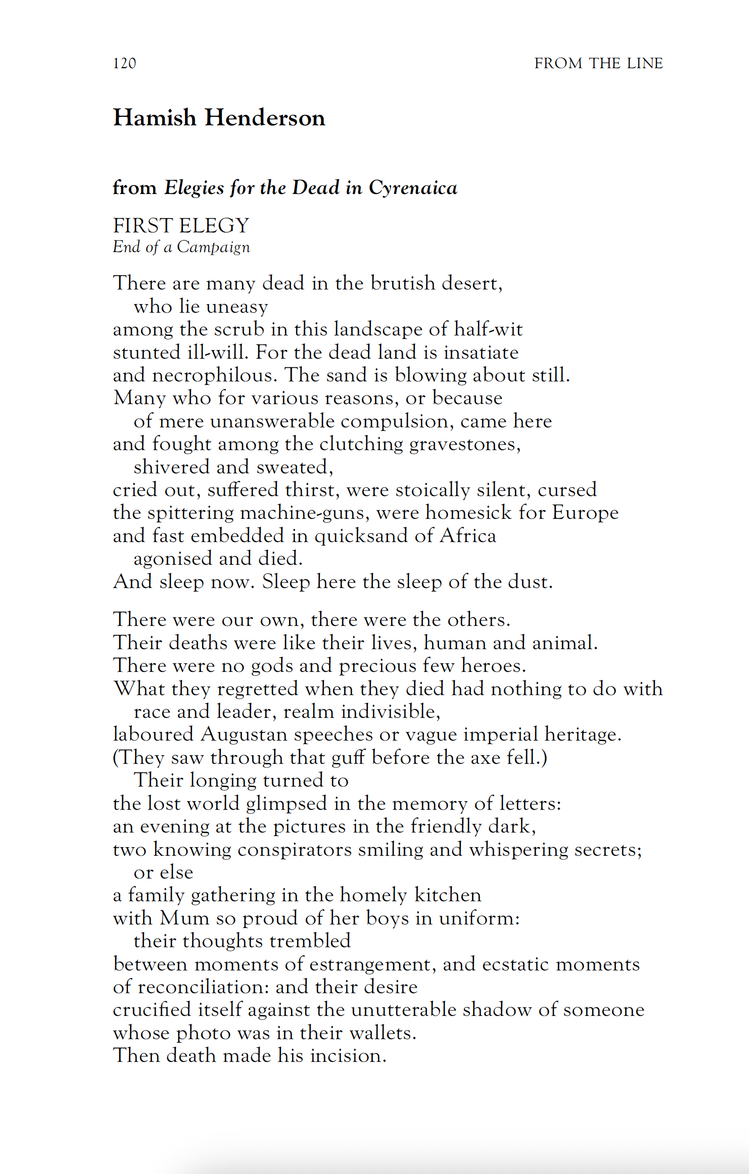 Hamish Henderson
FIRST ELEGY
End of a Campaign

There are many dead in the brutish desert,
who lie uneasy
among the scrub in this landscape of half-wit
stunted ill-will. For the dead land is insatiate
and necrophilous. The sand is blowing about still.
Many who for various reasons, or because of mere unanswerable compulsion, came here
and fought among the clutching gravestones, shivered and sweated,
cried out, suffered thirst, were stoically silent, cursed
the spittering machine-guns, were homesick for Europe
and fast embedded in quicksand of Africa agonised and died.
And sleep now. Sleep here the sleep of the dust.

There were our own, there were the others.
Their deaths were like their lives, human and animal.
There were no gods and precious few heroes.
What they regretted when they died had nothing to do with race and leader, realm indivisible,
laboured Augustan speeches or vague imperial heritage.
(They saw through that guff before the axe fell.) Their longing turned to
the lost world glimpsed in the memory of letters:
an evening at the pictures in the friendly dark,
two knowing conspirators smiling and whispering secrets; or else
a family gathering in the homely kitchen
with Mum so proud of her boys in uniform: their thoughts trembled
between moments of estrangement, and ecstatic moments
of reconciliation: and their desire
crucified itself against the unutterable shadow of someone
whose photo was in their wallets.
Then death made his incision.