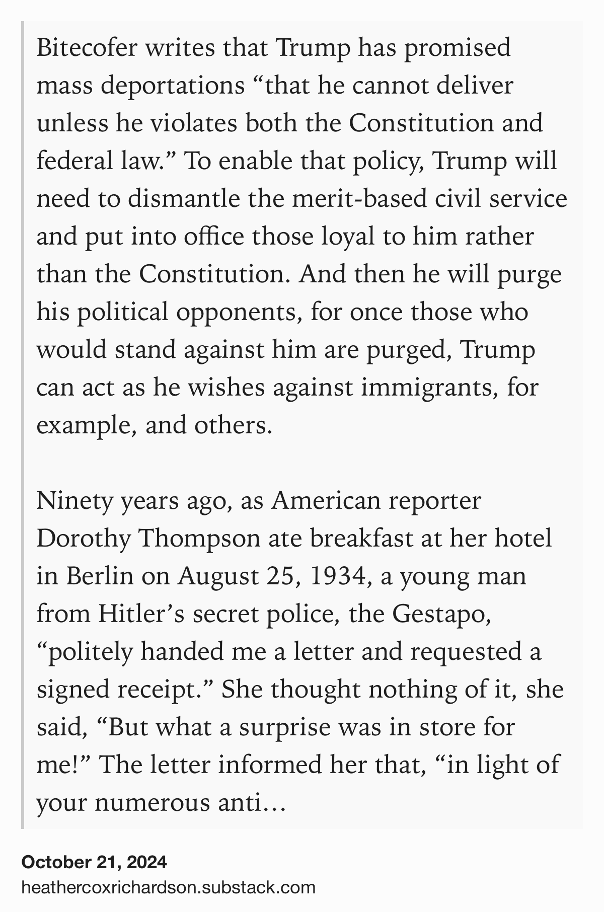 Text Shot: Bitecofer writes that Trump has promised mass deportations “that he cannot deliver unless he violates both the Constitution and federal law.” To enable that policy, Trump will need to dismantle the merit-based civil service and put into office those loyal to him rather than the Constitution. And then he will purge his political opponents, for once those who would stand against him are purged, Trump can act as he wishes against immigrants, for example, and others.

Ninety years ago, as American reporter Dorothy Thompson ate breakfast at her hotel in Berlin on August 25, 1934, a young man from Hitler’s secret police, the Gestapo, “politely handed me a letter and requested a signed receipt.” She thought nothing of it, she said, “But what a surprise was in store for me!” The letter informed her that, “in light of your numerous anti-German publications,” she was being expelled from Germany.