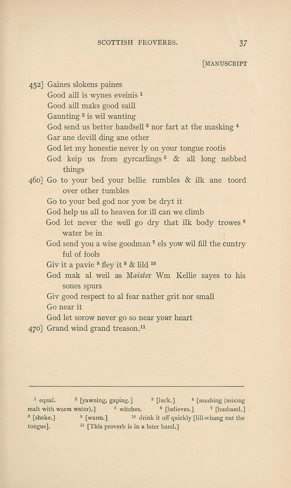 SCOTTISH PROVERBS.
452] Gaines slokens paines
Good aill is wynes eveinis [1]
Good aill maks good saill Gaunting [2] is wil wanting
God send us better handsell [3] nor fart at the masking [4]
Gar ane devill ding ane other
God let my honestie never ly on your tongue rootis
God keip us from gyrcarlings [5] & all long nebbed things

460] Go to your bed your bellie rumbles & ilk ane toord over other tumbles
Go to your bed god nor yow be dryt it
God help us all to heaven for ill can we climb
God let never the well go dry that ilk body trowes [6] water be in
God send you a wise goodman [7] els yow wil fill the cuntry ful of fools
Giv it a pavie [8] fley it [9] & lild [10]
God mak al weil as Maister Wm Kellie sayes to his sones spurs
Giv good respect to al fear nather grit nor small
Go near it
God let sorow never go so near your heart

470] Grand wind grand treason. [11]

1 equal.
2 [yawning, gaping.]
3 [luck.]
4 [mashing (mixing malt with warm water).]
5 witches.
6 [believes.]
7 [husband.]
8 [shake.]
9 [warm.]
10 drink it off quickly [lill = hang out the tongue].
11 [This proverb is in a later hand.]