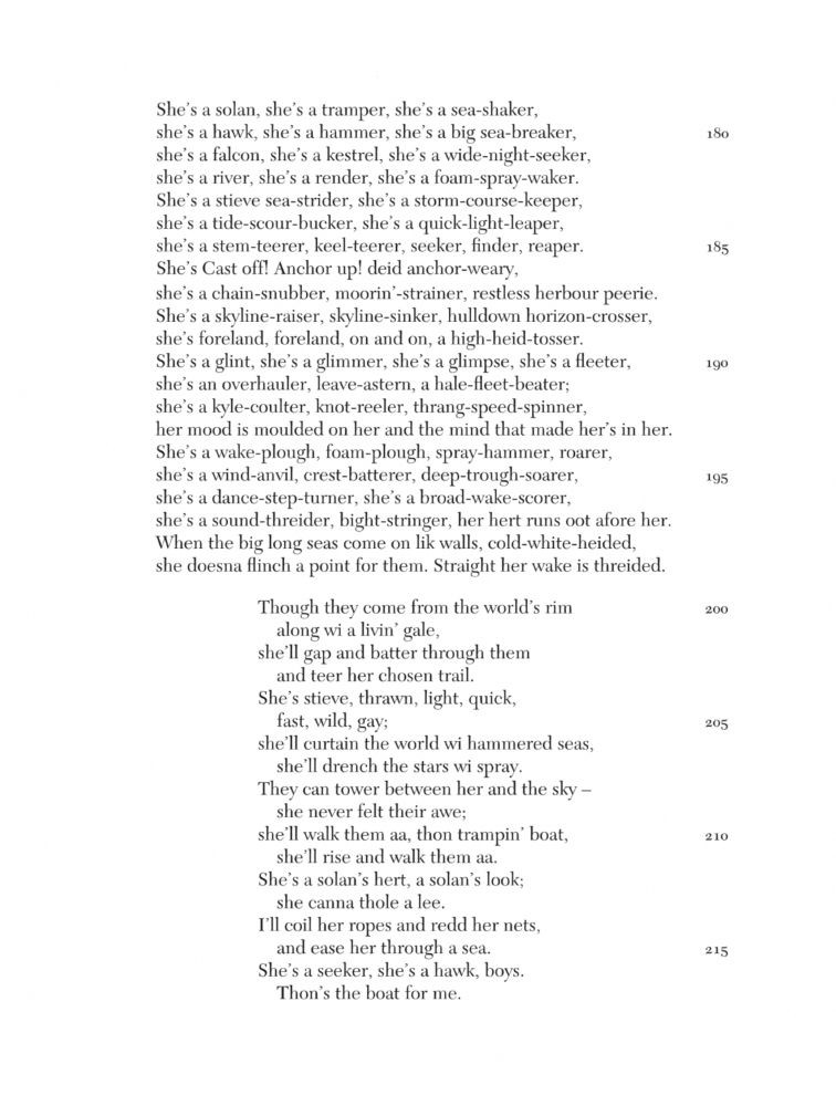 from “Seeker, Reaper” by George Campbell Hay

She’s a solan, she’s a tramper, she’s a sea-shaker,
she’s a hawk, she’s a hammer, she’s a big-sea-breaker,
she’s a falcon, she’s a kestrel, she’s a wide-night-seeker,
she’s a river, she’s a render, she’s a foam-spray-waker.
She’s a stieve sea-strider, she’s a storm-course-keeper,
she’s a tide-scour-bucker, she’s a quick-light-leaper,
she’s a stem-teerer, keel-teerer, seeker, finder, reaper.
She’s Cast off! Anchor up! deid anchor-weary,
she’s a chain-snubber, moorin’-strainer, restless herbour peerie.
She’s a skyline-raiser, skyline-sinker, hulldown horizon-crosser,
she’s foreland, foreland, on and on, a high-heid-tosser.
She’s a glint, she’s a glimmer, she’s a glimpse, she’s a fleeter,
she’s an overhauler, leave-astern, a hale-fleet-beater;
she’s a kyle-coulter, knot-reeler, thrang-speed-spinner,
her mood is moulded on her and the mind that made her’s in her.
She’s a wake-plough, foam-plough, spray-hammer, roarer,
she’s a wind-anvil, crest-batterer, deep-trough-soarer,
she’s a dance-step-turner, she’s a broad-wake-scorer.
she’s a sound-threider, bight-stringer, her hert runs oot afore her.
When the big long seas come on lik walls, cold-white-heided,
she doesna flinch a point for them. Straight her wake is threided.

(the full text of this page is available via the link provided)