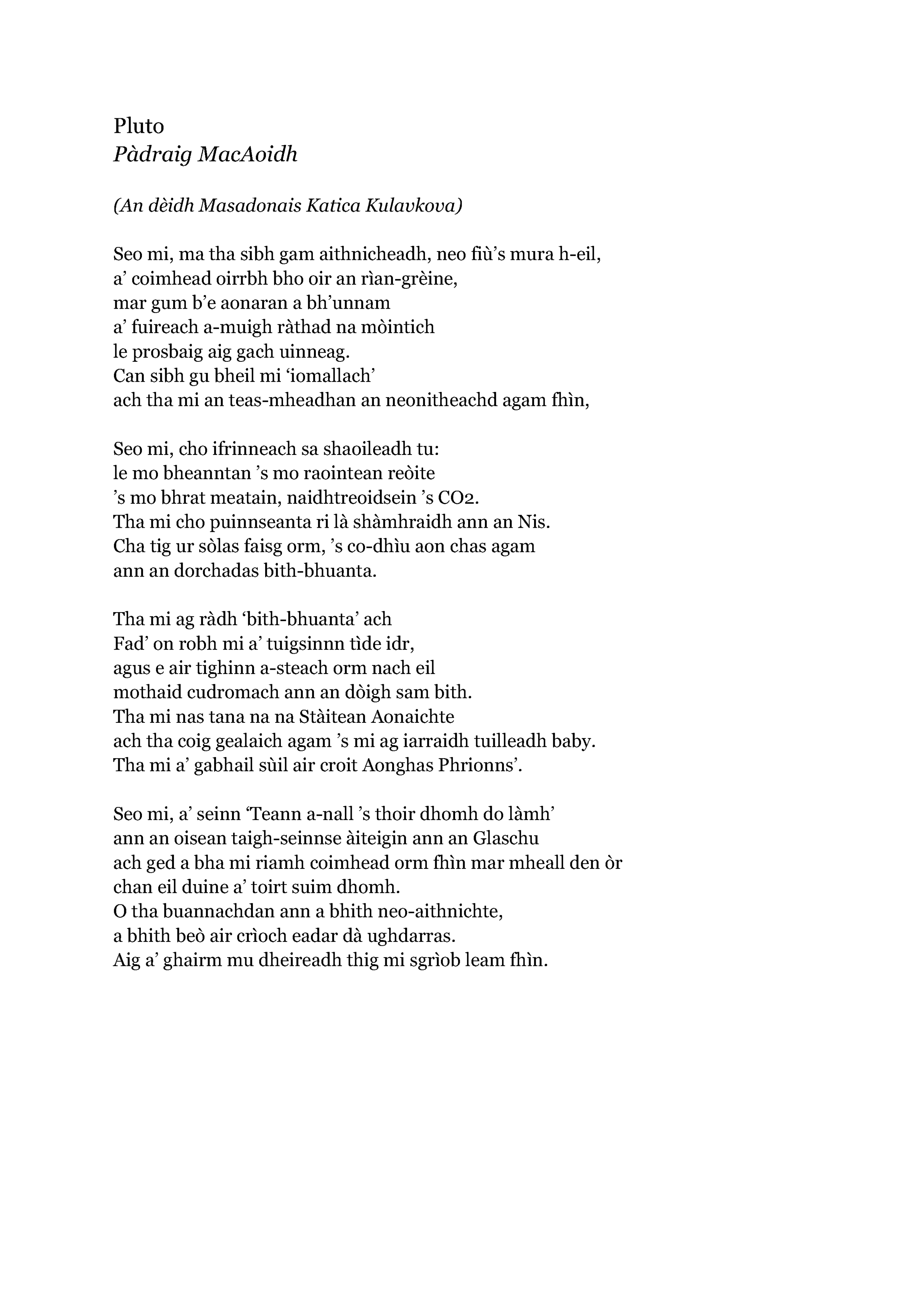 Pluto
Pàdraig MacAoidh

(An dèidh Masadonais Katica Kulavkova)

Seo mi, ma tha sibh gam aithnicheadh, neo fiù’s mura h-eil,
a’ coimhead oirrbh bho oir an rìan-grèine,
mar gum b’e aonaran a bh’unnam
a’ fuireach a-muigh ràthad na mòintich
le prosbaig aig gach uinneag.
Can sibh gu bheil mi ‘iomallach’
ach tha mi an teas-mheadhan an neonitheachd agam fhìn,

Seo mi, cho ifrinneach sa shaoileadh tu:
le mo bheanntan ’s mo raointean reòite
’s mo bhrat meatain, naidhtreoidsein ’s CO2.
Tha mi cho puinnseanta ri là shàmhraidh ann an Nis.
Cha tig ur sòlas faisg orm, ’s co-dhìu aon chas agam
ann an dorchadas bith-bhuanta.

Tha mi ag ràdh ‘bith-bhuanta’ ach
Fad’ on robh mi a’ tuigsinnn tìde idr,
agus e air tighinn a-steach orm nach eil
mothaid cudromach ann an dòigh sam bith.
Tha mi nas tana na na Stàitean Aonaichte
ach tha coig gealaich agam ’s mi ag iarraidh tuilleadh baby.
Tha mi a’ gabhail sùil air croit Aonghas Phrionns’.

Seo mi, a’ seinn ‘Teann a-nall ’s thoir dhomh do làmh’
ann an oisean taigh-seinnse àiteigin ann an Glaschu
ach ged a bha mi riamh coimhead orm fhìn mar mheall den òr
chan eil duine a’ toirt suim dhomh.
O tha buannachdan ann a bhith neo-aithnichte,
a bhith beò air crìoch eadar dà ughdarras.
Aig a’ ghairm mu dheireadh thig mi sgrìob leam fhìn.