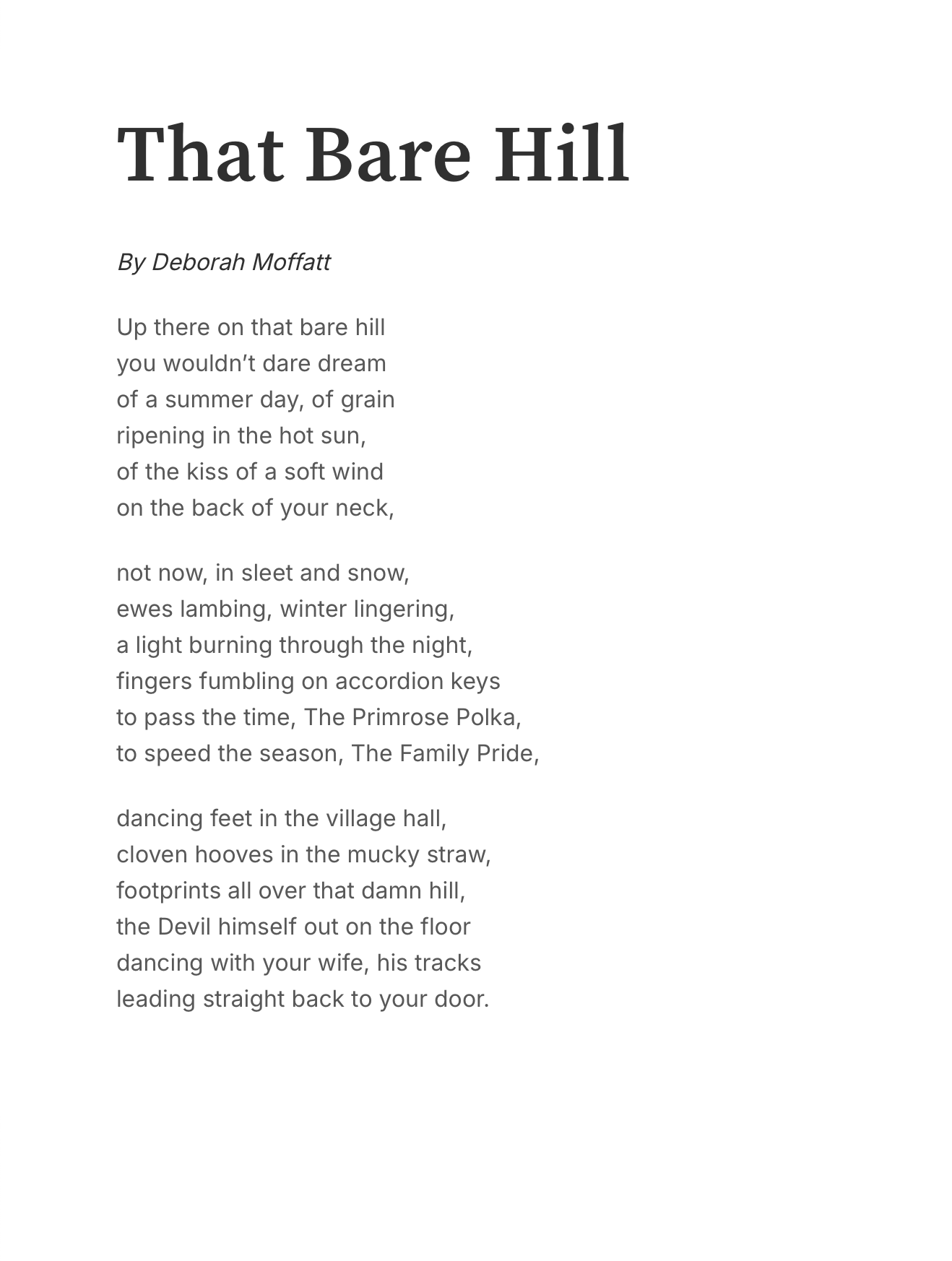 That Bare Hill
By Deborah Moffatt

Up there on that bare hill
you wouldn’t dare dream
of a summer day, of grain
ripening in the hot sun,
of the kiss of a soft wind
on the back of your neck,

not now, in sleet and snow,
ewes lambing, winter lingering,
a light burning through the night,
fingers fumbling on accordion keys
to pass the time, The Primrose Polka,
to speed the season, The Family Pride,

dancing feet in the village hall,
cloven hooves in the mucky straw,
footprints all over that damn hill,
the Devil himself out on the floor
dancing with your wife, his tracks
leading straight back to your door.