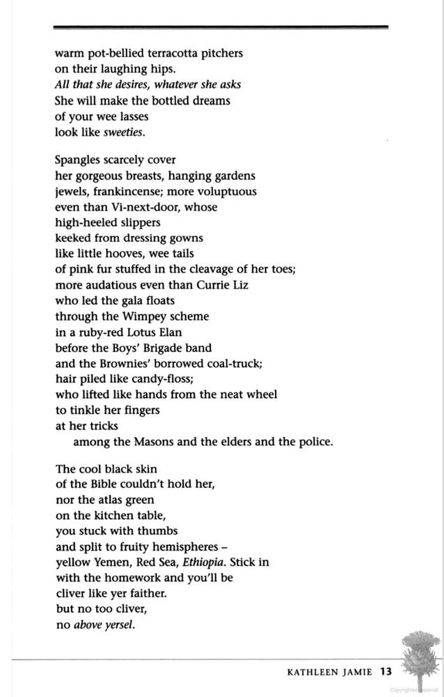 warm pot-bellied terracotta pitchers
on their laughing hips.
All that she desires, whatever she asks
She will make the bottled dreams
of your wee lasses look like sweeties.

Spangles scarcely cover
her gorgeous breasts, hanging gardens
jewels, frankincense; more voluptuous
even than Vi-next-door, whose
high-heeled slippers
keeked from dressing gowns
like little hooves, wee tails
of pink fur stuffed in the cleavage of her toes;
more audacious even than Currie Liz
who led the gala floats
through the Wimpey scheme
in a ruby-red Lotus Elan
before the Boys’ Brigade band
and the Brownies’ borrowed coal-truck;
hair piled like candy-floss;
who lifted like hands from the neat wheel
to tinkle her fingers
at her tricks
among the Masons and the elders and the police.

The cool black skin
of the Bible couldn’t hold her,
nor the atlas green
on the kitchen table,
you stuck with thumbs
and split to fruity hemispheres –
yellow Yemen, Red Sea, Ethiopia. Stick in
with the homework and you'll be
cliver like yer faither.
but no too cliver,
no above yersel.