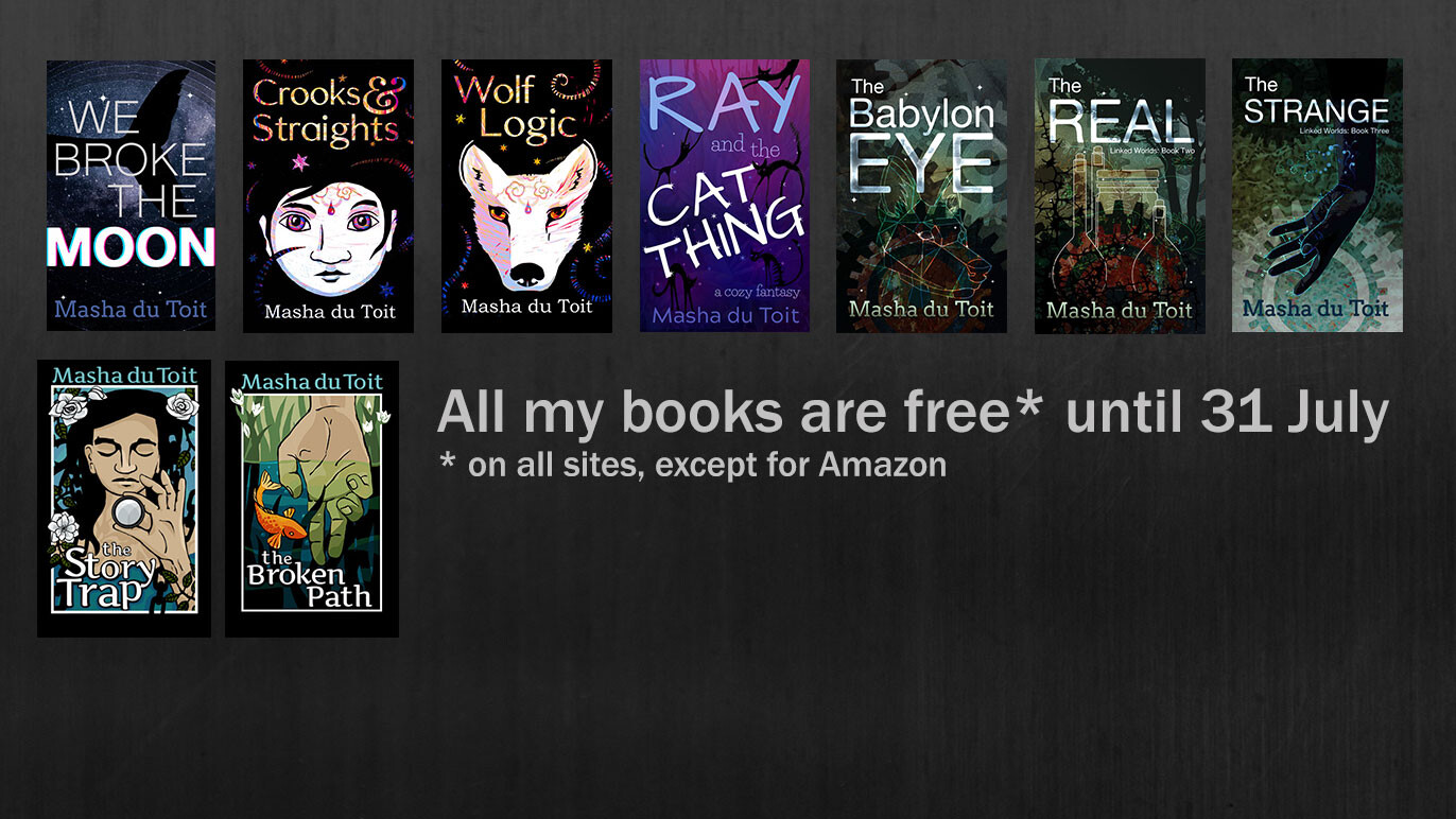 Text reads: "All my books are free* until 31 July *on all sites, except for Amazon.

Image shows nine book covers for:
"We Broke the Moon", "Crooks & Straights" "Wolf Logic", "Ray and the Cat Thing", "The Babylon Eye", "The Real", "The Strange", "The Story Trap" "The Broken Path" all with the author name "Masha du Toit"