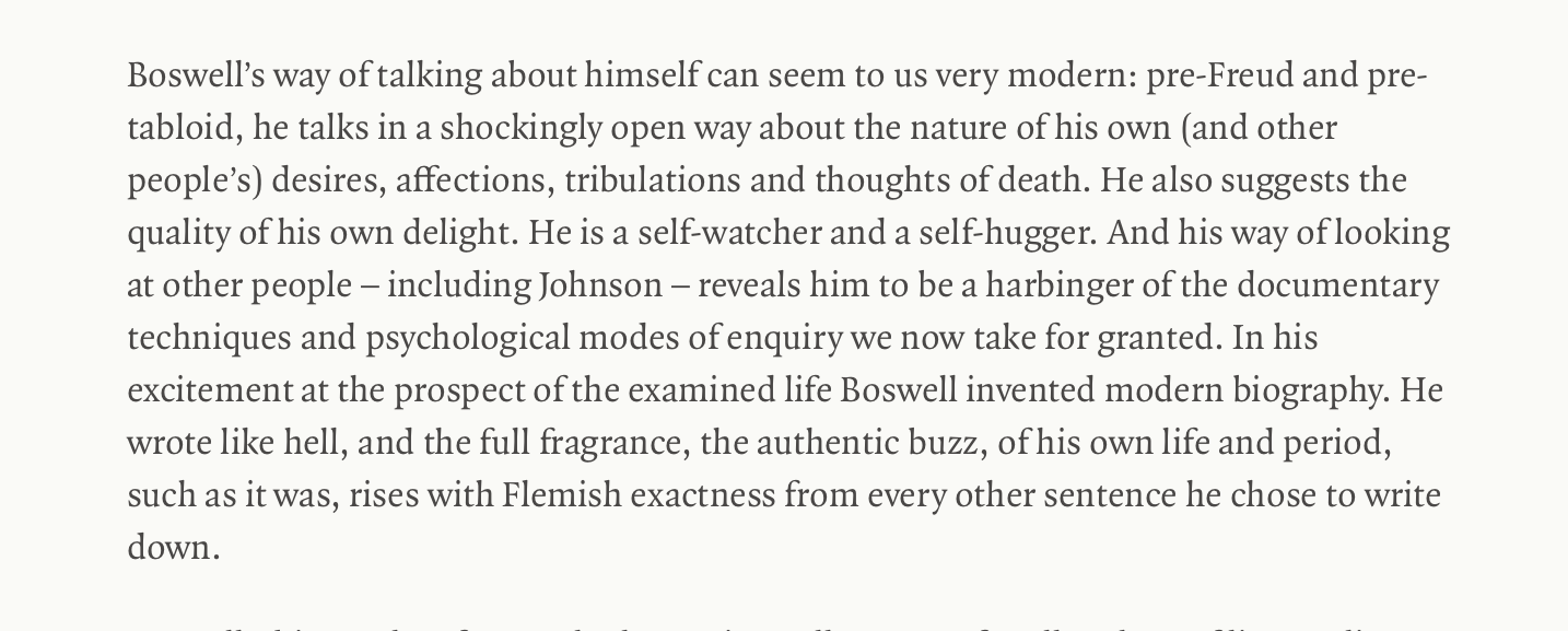 Boswell’s way of talking about himself can seem to us very modern: pre-Freud and pre-tabloid, he talks in a shockingly open way about the nature of his own (and other people’s) desires, affections, tribulations and thoughts of death. He also suggests the quality of his own delight. He is a self-watcher and a self-hugger. And his way of looking at other people – including Johnson – reveals him to be a harbinger of the documentary techniques and psychological modes of enquiry we now take for granted. In his excitement at the prospect of the examined life Boswell invented modern biography. He wrote like hell, and the full fragrance, the authentic buzz, of his own life and period, such as it was, rises with Flemish exactness from every other sentence he chose to write down.