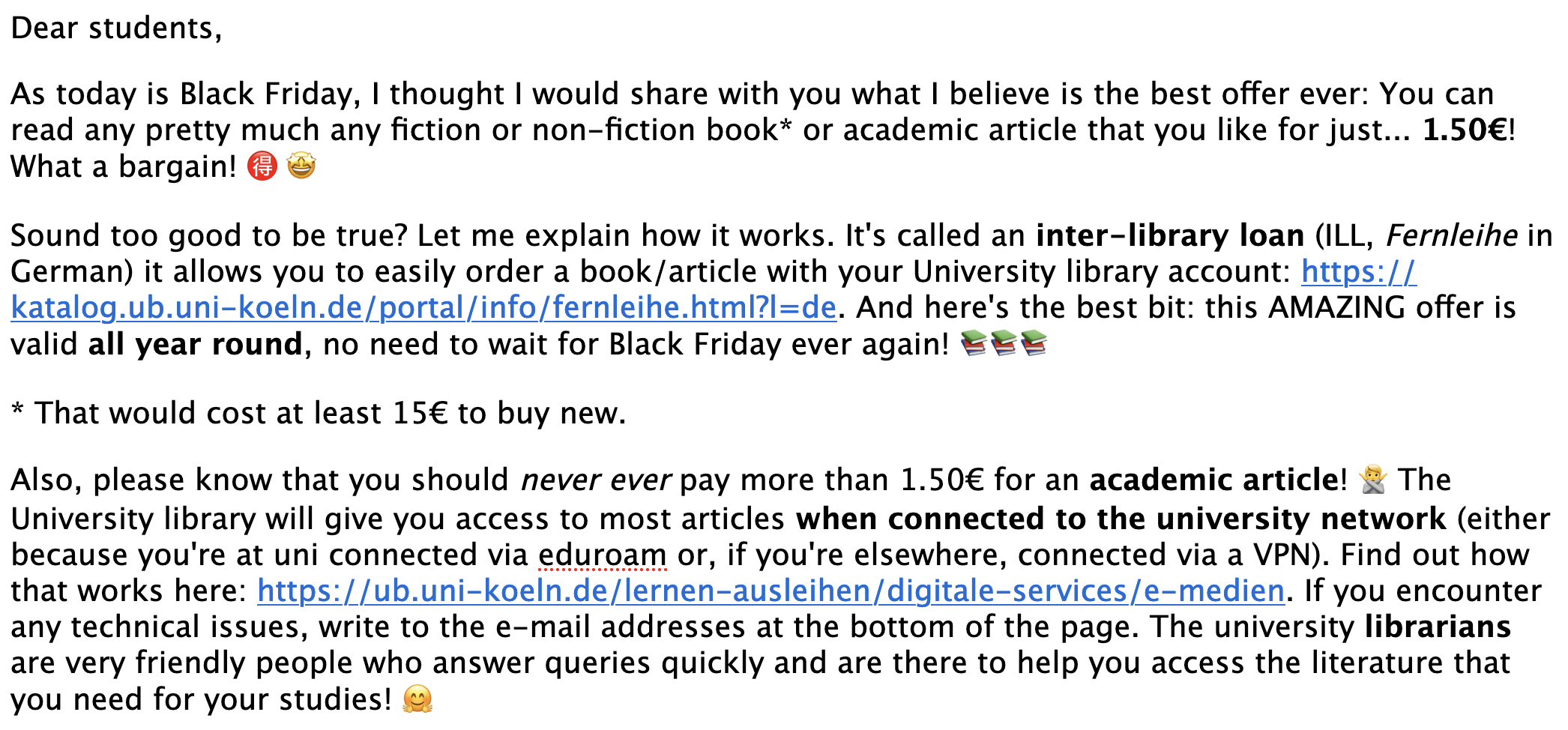 Dear students,

As today is Black Friday, I thought I would share with you what I believe is the best offer ever: You can read any pretty much any fiction or non-fiction book* or academic article that you like for just... 1.50€! What a bargain! 🉐 🤩

Sound too good to be true? Let me explain how it works. It's called an inter-library loan (ILL, Fernleihe in German) it allows you to easily order a book/article with your University library account: https://katalog.ub.uni-koeln.de/portal/info/fernleihe.html?l=de. And here's the best bit: this AMAZING offer is valid all year round, no need to wait for Black Friday ever again! 📚📚📚

* That would cost at least 15€ to buy new.

Also, please know that you should never ever pay more than 1.50€ for an academic article! 🙅 The University library will give you access to most articles when connected to the university network (either because you're at uni connected via eduroam or, if you're elsewhere, connected via a VPN). Find out how that works here: https://ub.uni-koeln.de/lernen-ausleihen/digitale-services/e-medien. If you encounter any technical issues, write to the e-mail addresses at the bottom of the page. The university librarians are very friendly people who answer queries quickly and are there to help you access the literature that you need for your studies! 🤗