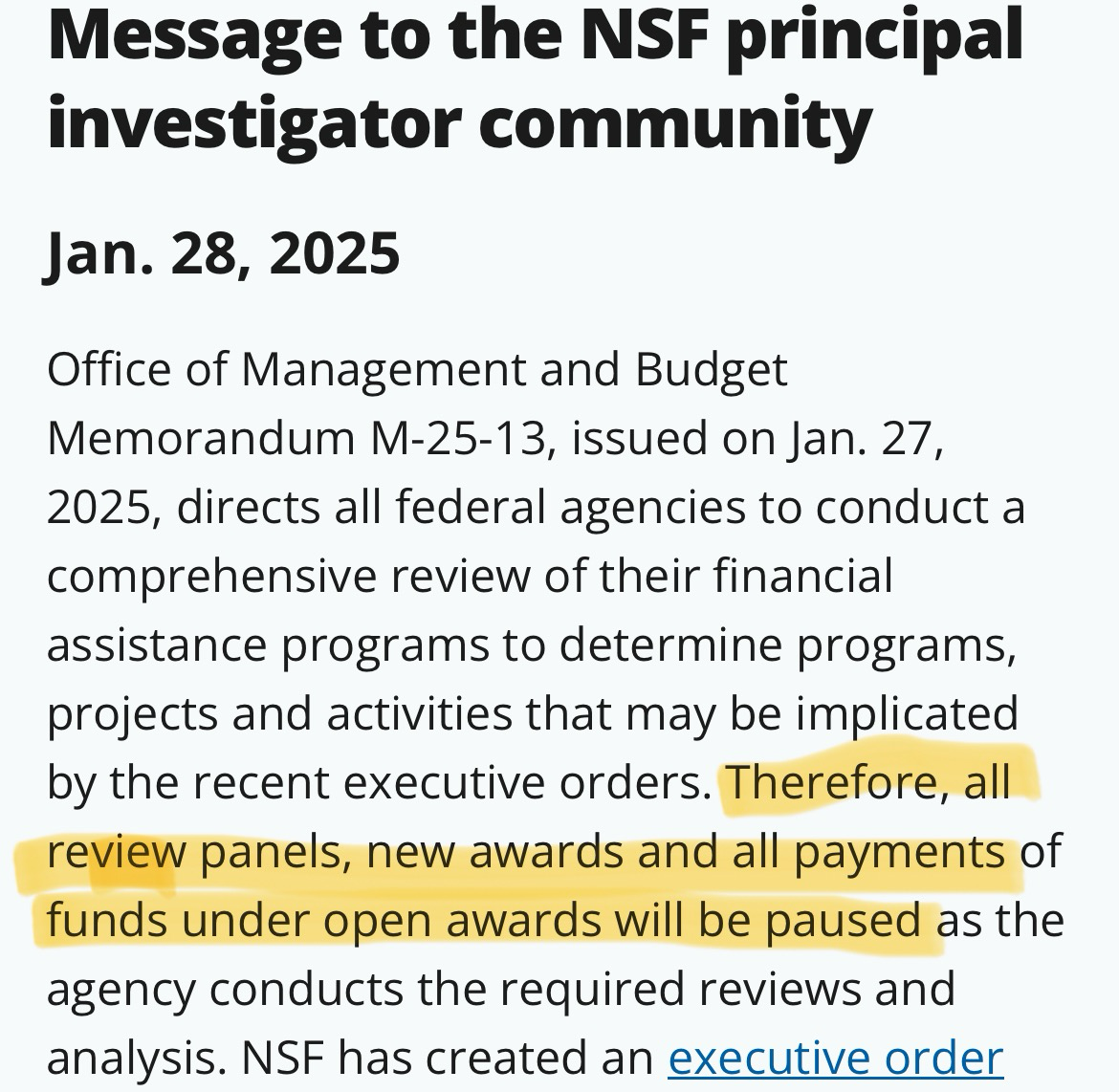 Message to the NSF principal investigator community  Jan. 28, 2025  Office of Management and Budget Memorandum M-25-13, issued on Jan. 27, 2025, directs all federal agencies to conduct a comprehensive review of their financial assistance programs to determine programs, projects and activities that may be implicated by the recent executive orders. Therefore, all review panels, new awards and all payments of funds under open awards will be paused as the agency conducts the required reviews and analysis. NSF has created an executive order implementation webpage to ensure the widest dissemination of information and updates. We will continue to communicate with you as we receive additional guidance.