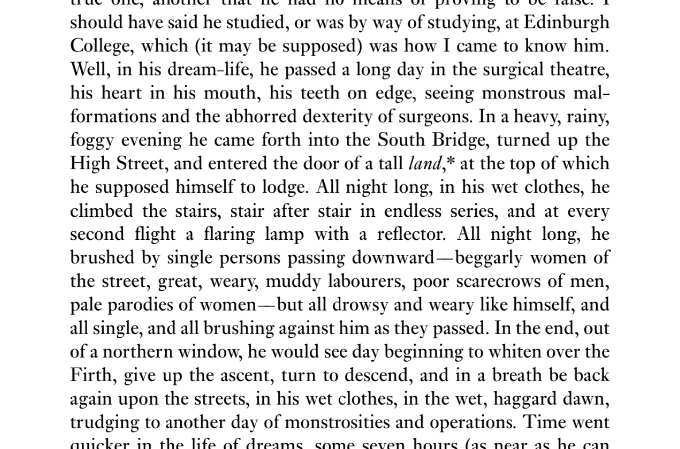 I should have said he studied, or was by way of studying, at Edinburgh College, which (it may be supposed) was how I came to know him. Well, in his dream-life he passed a long day in the surgical theatre, his heart in his mouth, his teeth on edge, seeing monstrous malformations and the abhorred dexterity of surgeons. In a heavy, rainy, foggy evening he came forth into the South Bridge, turned up the High Street, and entered the door of a tall land, at the top of which he supposed himself to lodge. All night long, in his wet clothes, he climbed the stairs, stair after stair in endless series, and at every second flight a flaring lamp with a reflector. All night long he brushed by single persons passing downward—beggarly women of the street, great, weary, muddy labourers, poor scarecrows of men, pale parodies of women—but all drowsy and weary like himself, and all single, and all brushing against him as they passed. In the end, out of a northern window, he would see day beginning to whiten over the Firth, give up the ascent, turn to descend, and in a breath be back again upon the streets, in his wet clothes, in the wet, haggard dawn, trudging to another day of monstrosities and operations.