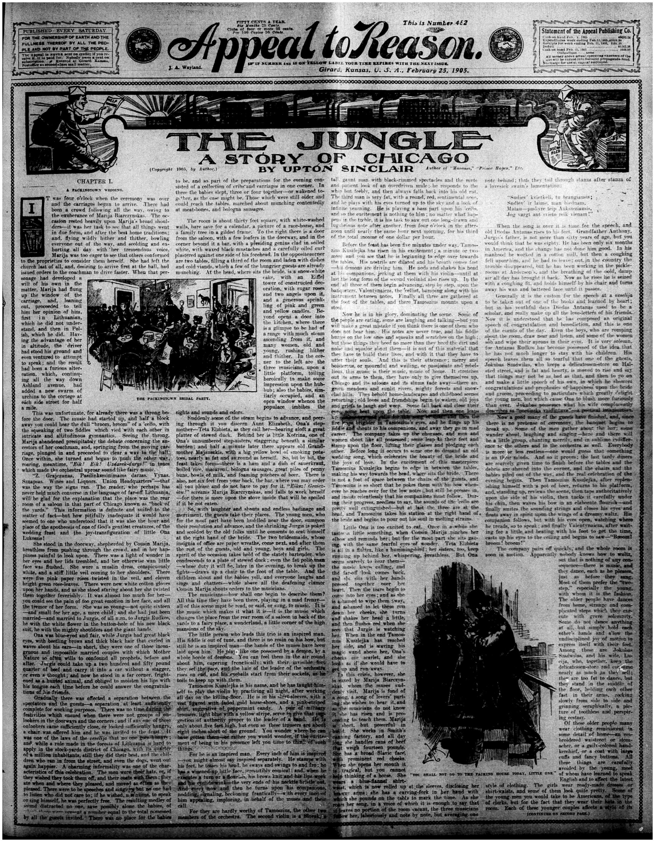 Original publication of The Jungle by Lewis Sincalir  in the journal Appeal to Reason, No. 482, February 25, 1905.

The newspaper’s title, Appeal to Reason, is prominently displayed at the top in a bold, decorative font.

Below the title, the headline "THE JUNGLE: A STORY OF CHICAGO" by Upton Sinclair is printed, marking the serialized debut of the novel.

The layout consists of dense, justified columns of text, typical of early 20th-century newspaper printing.

There are illustrations accompanying the text, one depicting "The Free Wedding Feast", likely referencing the opening scenes of the novel.

Another illustration in the lower right shows a dramatic scene labeled "He shall pay to the uttermost farthing", adding a visual representation of the novel’s themes.

The text begins with "Chapter I", introducing the immigrant workers and their struggles in Chicago’s meatpacking industry.

The top of the page contains publication details, including the date and issue number.