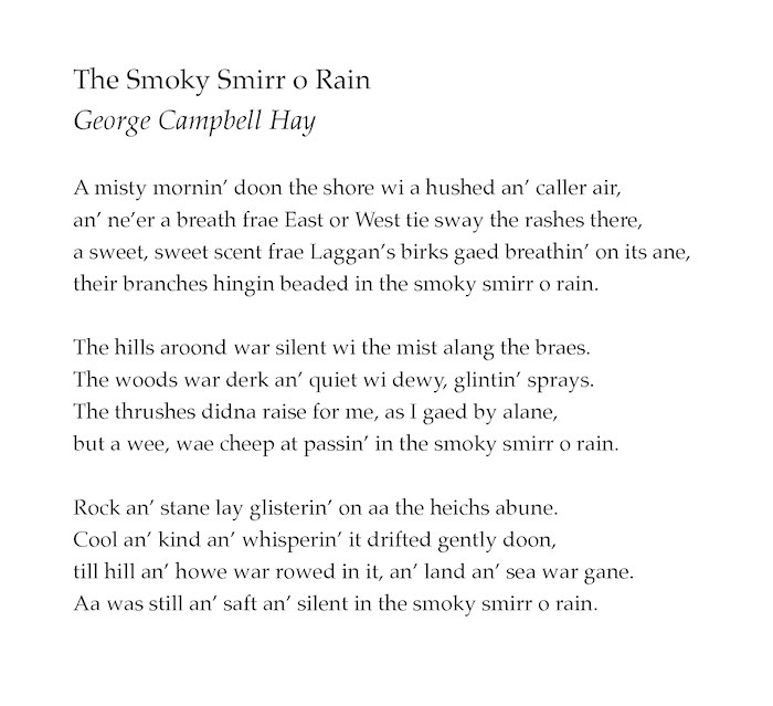 The Smoky Smirr o Rain
by George Campbell Hay

A misty mornin’ doon the shore wi a hushed an’ caller air,
an’ ne’er a breath frae East or West tie sway the rashes there,
a sweet, sweet scent frae Laggan’s birks gaed breathin’ on its ane,
their branches hingin beaded in the smoky smirr o rain.

The hills aroond war silent wi the mist alang the braes.
The woods war derk an’ quiet wi dewy, glintin’ sprays.
The thrushes didna raise for me, as I gaed by alane,
but a wee, wae cheep at passin’ in the smoky smirr o rain.

Rock an’ stane lay glisterin’ on aa the heichs abune.
Cool an’ kind an’ whisperin’ it drifted gently doon,
till hill an’ howe war rowed in it, an’ land an’ sea war gane.
Aa was still an’ saft an’ silent in the smoky smirr o rain.