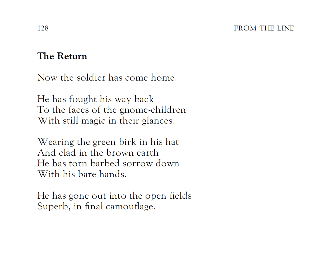 The Return
J. F. Hendry

Now the soldier has come home.

He has fought his way back
To the faces of the gnome-children
With still magic in their glances.

Wearing the green birk in his hat
And clad in the brown earth
He has torn barbed sorrow down
With his bare hands.

He has gone out into the open fields
Superb, in final camouflage.