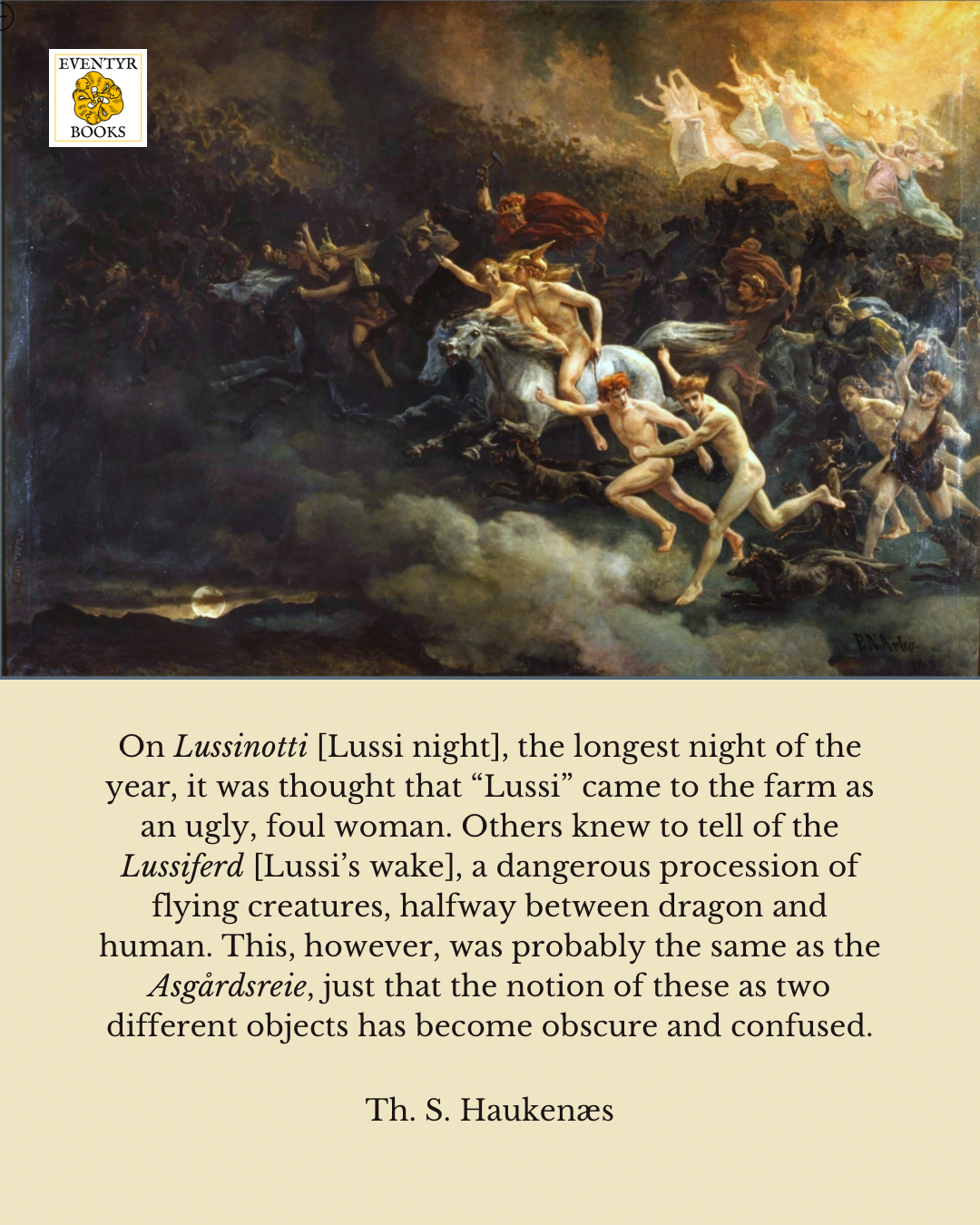 On Lussinotti [Lussi night], the longest night of the year, it was thought that “Lussi” came to the farm as an ugly, foul woman. Others knew to tell of the Lussiferd [Lussi’s wake], a dangerous procession of flying creatures, halfway between dragon and human. This, however, was probably the same as the Asgårdsreie, just that the notion of these as two different objects has become obscure and confused. 

Image of the Oskoreie, by Peter Arbo. Depicted is a host of flying people, some on horseback, some with winged helmets. At the rear, a group of women waving their arms and dressed in pastels.