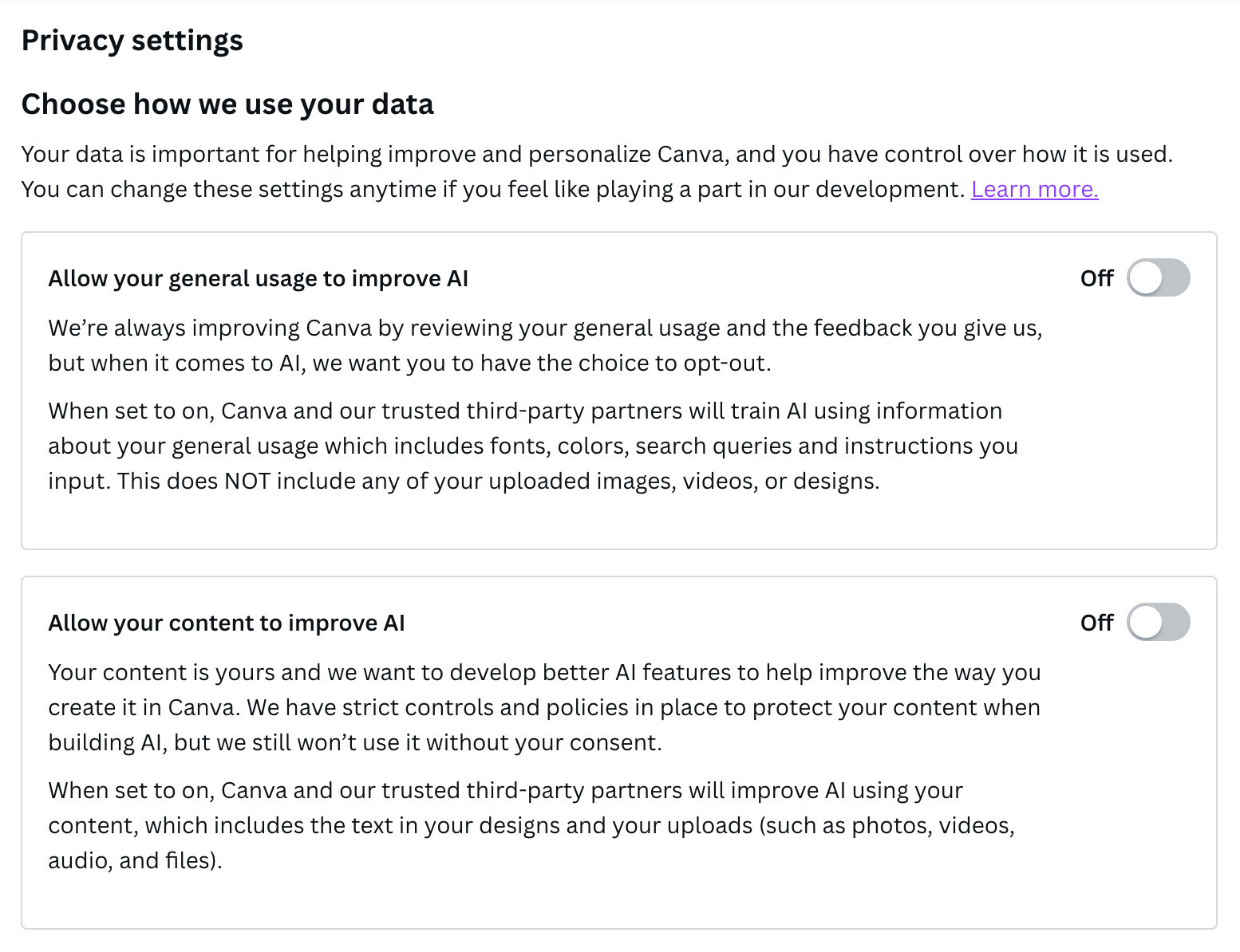 Screenshot of Canva privacy settings which shows how they use data and both testings are turned "off".
"Your data is important for helping improve and personalize Canva, and you have control over how it is used.
You can change these settings anytime if you feel like playing a part in our development. Learn more.
Allow your general usage to improve Al
We're always improving Canva by reviewing your general usage and the feedback you give us, but when it comes to Al, we want you to have the choice to opt-out.
When set to on, Canva and our trusted third-party partners will train Al using information about your general usage which includes fonts, colors, search queries and instructions you input. This does NOT include any of your uploaded images, videos, or designs."
There is a 2nd box underneath about content improving AI:
"Allow your content to improve Al
Your content is yours and we want to develop better Al features to help improve the way you create it in Canva. We have strict controls and policies in place to protect your content when building Al, but we still won't use it without your consent.
When set to on, Canva and our trusted third-party partners will improve Al using your content, which includes the text in your designs and your uploads (such as photos, videos, audio, and files)."