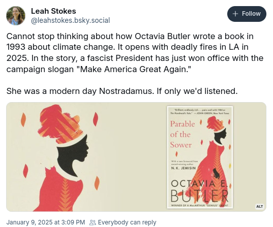 Bluesky post by Leah Stokes @leahstokes.bsky.social (timestamp January 9 2025 at 3:09 PM):

Cannot stop thinking about how Octavia Butler wrote a book in 1993 about climate change. It opens with deadly fires in LA in 2025. In the story, a fascist president has just won office with the campaign slogan "make America great again".

She was a modern day Noatradamus. If only we'd listened.

(below the text there's the cover of a recent edition of _Parable of the Sower_, showing a Black woman dressed in a pastel dress, with a high fabric headdress. There's a cover quote by John Green, praising the book, and text indicating that there's a new foreword by N.K. Jemisin)