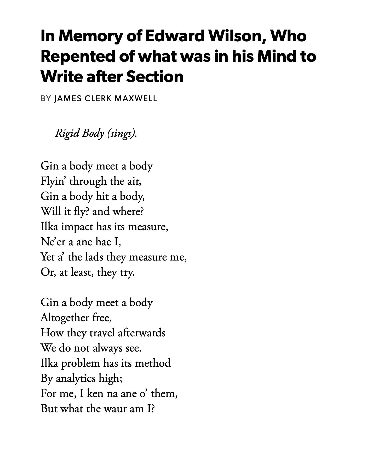 In Memory of Edward Wilson, Who Repented of what was in his Mind to Write after Section
BY JAMES CLERK MAXWELL

Rigid Body (sings).

Gin a body meet a body
Flyin’ through the air,
Gin a body hit a body,
Will it fly? and where?
Ilka impact has its measure,
Ne’er a ane hae I,
Yet a’ the lads they measure me,
Or, at least, they try.

Gin a body meet a body
Altogether free,
How they travel afterwards
We do not always see.
Ilka problem has its method
By analytics high;
For me, I ken na ane o’ them,
But what the waur am I?