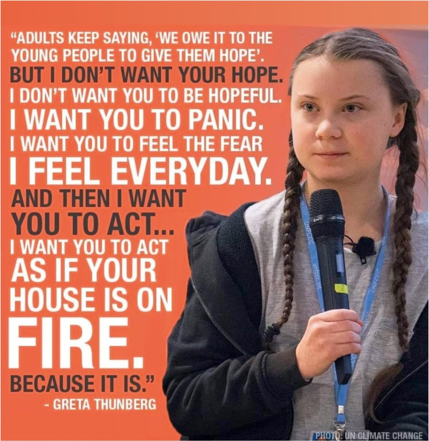 Photo of Greta Thunberg holding a microphone. Text is these words from a speech she made in 2019:

Adults keep saying: “We owe it to the young people to give them hope.” But I don’t want your hope. I don’t want you to be hopeful. I want you to panic. I want you to feel the fear I feel every day. And then I want you to act. I want you to act as you would in a crisis. I want you to act as if your house is on fire. Because it is. 