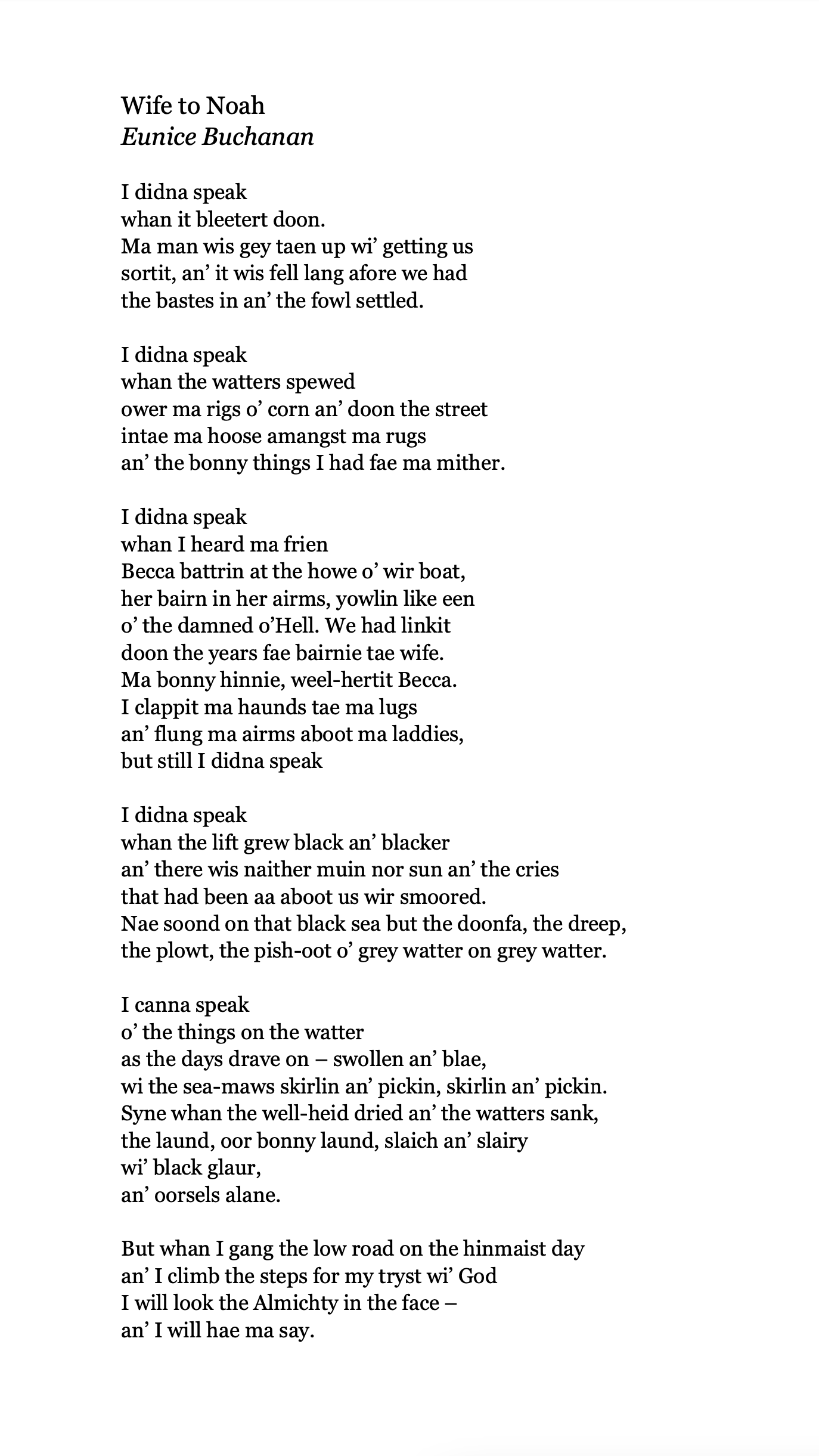 Wife to Noah
Eunice Buchanan

I didna speak
whan it bleetert doon.
Ma man wis gey taen up wi’ getting us
sortit, an’ it wis fell lang afore we had
the bastes in an’ the fowl settled.

I didna speak
whan the watters spewed
ower ma rigs o’ corn an’ doon the street
intae ma hoose amangst ma rugs
an’ the bonny things I had fae ma mither.

I didna speak
whan I heard ma frien
Becca battrin at the howe o’ wir boat,
her bairn in her airms, yowlin like een
o’ the damned o’Hell. We had linkit
doon the years fae bairnie tae wife.
Ma bonny hinnie, weel-hertit Becca.
I clappit ma haunds tae ma lugs
an’ flung ma airms aboot ma laddies,
but still I didna speak

I didna speak
whan the lift grew black an’ blacker
an’ there wis naither muin nor sun an’ the cries
that had been aa aboot us wir smoored.
Nae soond on that black sea but the doonfa, the dreep,
the plowt, the pish-oot o’ grey watter on grey watter.

I canna speak
o’ the things on the watter
as the days drave on – swollen an’ blae,
wi the sea-maws skirlin an’ pickin, skirlin an’ pickin.
Syne whan the well-heid dried an’ the watters sank,
the laund, oor bonny laund, slaich an’ slairy
wi’ black glaur,
an’ oorsels alane.

But whan I gang the low road on the hinmaist day
an’ I climb the steps for my tryst wi’ God
I will look the Almichty in the face –
an’ I will hae ma say.