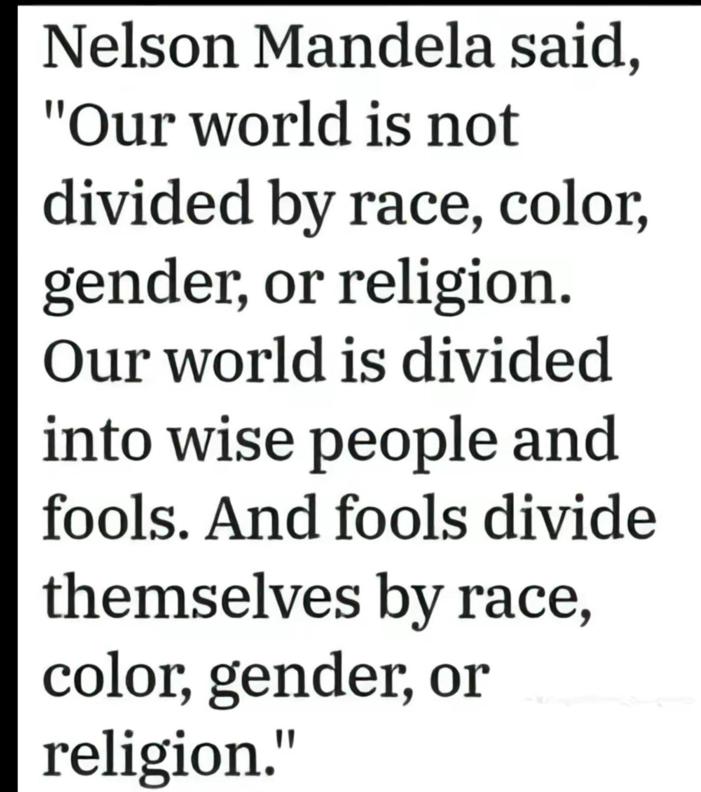 Our world is not divided by race, colour, gender, or religion. Our world is divided into wise people and fools. Fools divide themselves by race, colour, gender or religion. - Nelson Mandela