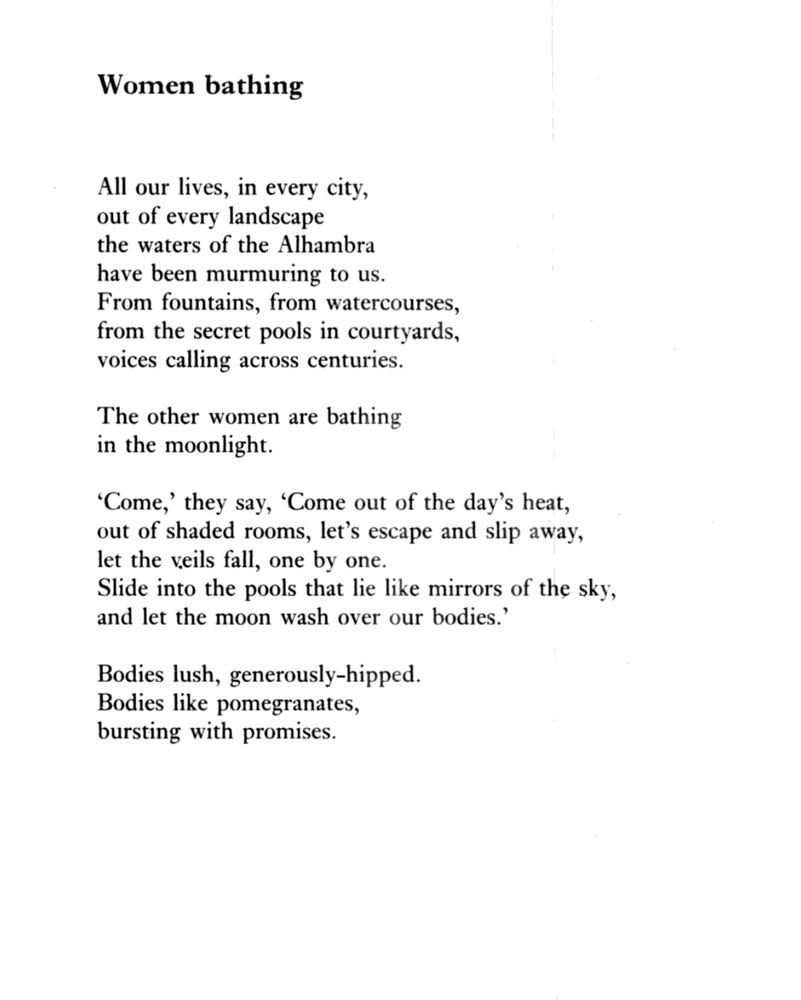 Women Bathing
by Imtiaz Dharker

All our lives, in every city,
out of every landscape
the waters of the Alhambra
have been murmuring to us.
From fountains, from watercourses,
from the secret pools in courtyards,
voices calling across centuries.

The other women are bathing
in the moonlight.

‘Come,’ they say, ‘Come out of the day’s heat,
out of shaded rooms, let’s escape and slip away,
let the veils fall, one by one.
Slide into the pools that lie like mirrors of the sky,
and let the moon wash over our bodies.’

Bodies lush, generously-hipped.
Bodies like pomegranates,
bursting with promises.