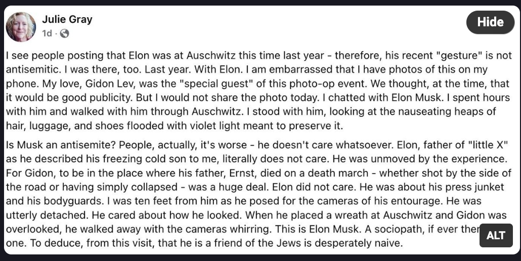 I see people posting that Elon was at Auschwitz this time last year -- therefore his "recent" gesture is not antisemitic. I was there, too. Last year. With Elon. I am embarrassed that I have photos of this on my phone. My love, Gidon Lev, was the "special guest" of this photo-op event. We thought, at the time, that it would be good publicly. But I would not share the photo today. I chatted with Elon Musk. I spent hours with him and walked with him through Auschwitz. I stood with him, looking at the nauseating heaps of hair, luggage, and shoes flooded with violet light meant to preserve it.

Is Musk an antisemite? People, actually, it's worse -- he doesn't care whatsoever. Elon, father of "little X" as he described his freezing cold son to me, literally does not care. He was unmoved by the experience. For Gidon, to be in the place where his father, Ernst, died on a death march -- whether shot by the side of the road or having simply collapsed -- was a huge deal. Elon did not care. He was about his press junket and his bodyguards. I was ten feet from him as he posed for the cameras of his entourage. He was utterly detached. He cared about how he looked. When he placed a wreath at Auschwitz and Gidon was overlooked, he walked away with the cameras whirring. This is Elon Musk. A sociopath, if there there was one. To deduce, from this visit, that he is a friend of the Jews is desperately naive.