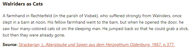 Walriders as Cats:  A farmhand in Rechterfeld (in the parish of Visbek), who suffered strongly from Walriders, once slept in a barn at noon. His fellow farmhand went to the barn, but when he opened the door, he saw four many-colored cats sit on the sleeping man. He jumped back so that he could grab a stick, but then they were already gone.  Source: Strackerjan, L. Aberglaube und Sagen aus dem Herzogthum Oldenburg, 1867. p 377.