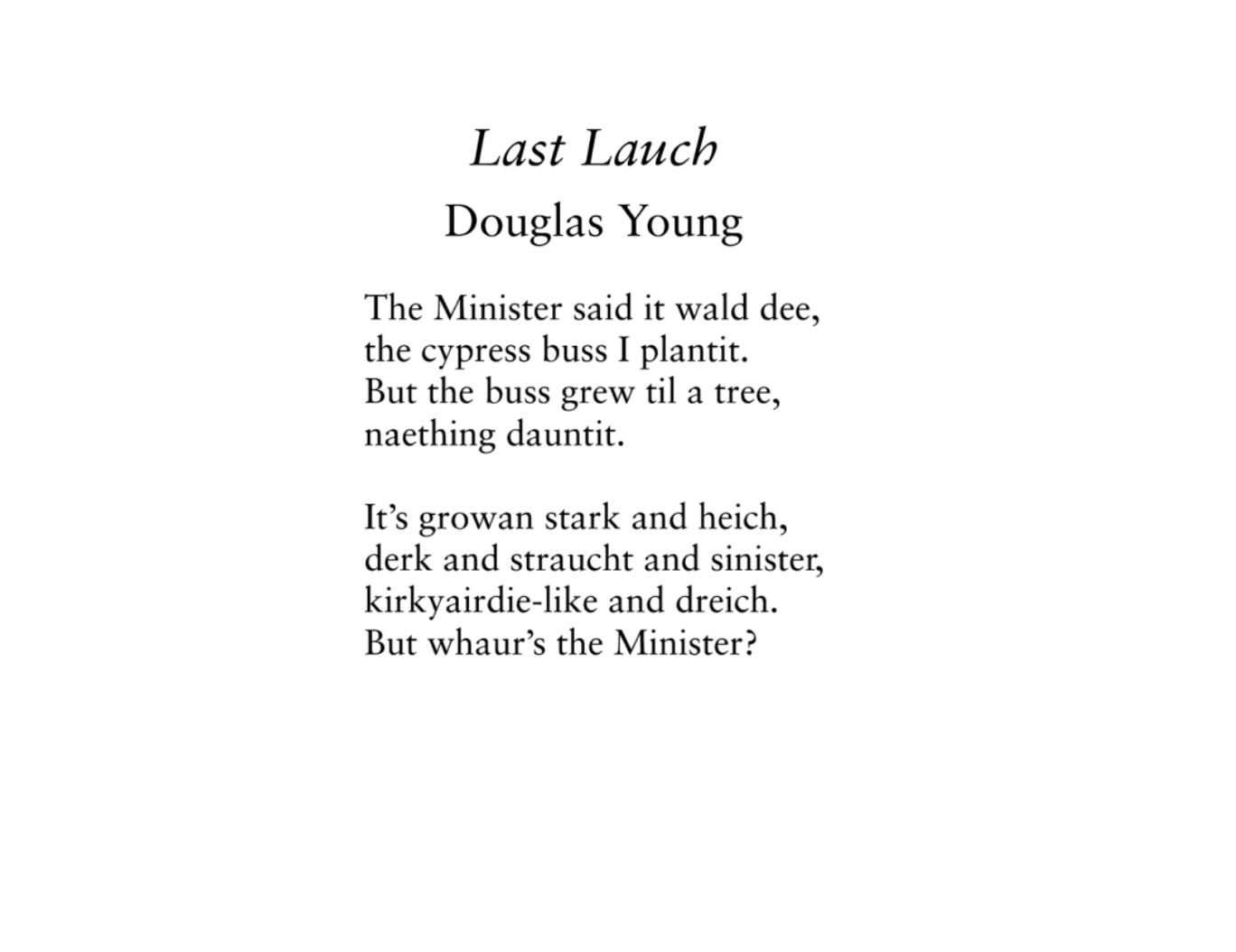 Last Lauch
Douglas Young

The Minister said it wald dee,
the cypress buss I plantit.
But the buss grew til a tree,
naething dauntit.

It’s growan stark and heich,
derk and straucht and sinister,
kirkyairdie-like and dreich.
But whaur’s the Minister?