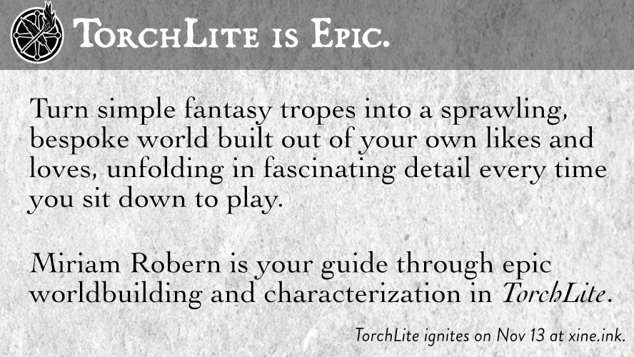 TorchLite is Epic.

Turn simple fantasy tropes into a sprawling, bespoke world built out of your own likes and loves, unfolding in fascinating detail every time you sit down to play.

Miriam Robern is your guide through epic worldbuilding and characterization in TorchLite.

TorchLite ignites on Nov 13 at xine.ink. 