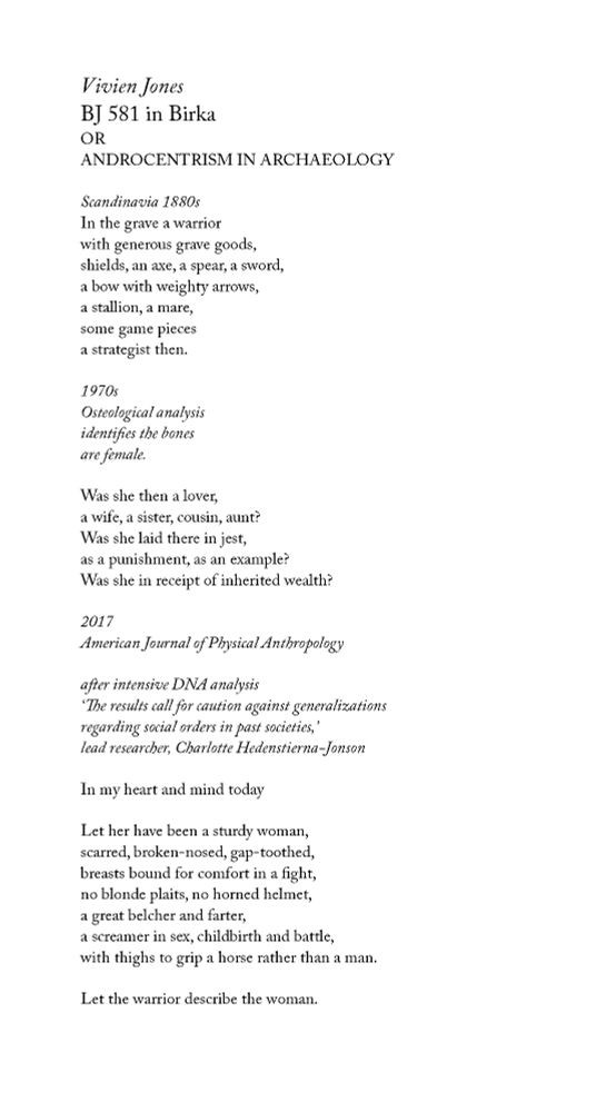 Vivien Jones
BJ 581 in Birka
or
Androcentrism in Archaeology

Scandinavia 1880s
In the grave a warrior
with generous grave goods,
shields, an axe, a spear, a sword,
a bow with weighty arrows,
a stallion, a mare,
some game pieces
a strategist then.

1970s
Osteological analysis
identifies the bones
are female.

Was she then a lover,
a wife, a sister, cousin, aunt?
Was she laid there in jest,
as a punishment, as an example?
Was she in receipt of inherited wealth?

2017
American Journal of Physical Anthropology

after intensive DNA Analysis
‘The results call for caution against generalizations
regarding social orders in past societies,’
lead researcher, Charlotte Hedenstierna-Jonson

In my heart and mind today

Let her have been a sturdy woman,
scarred, broken-nosed, gap-toothed,
breasts bound for comfort in a fight,
no blonde plaits, no horned helmet,
a great belcher and farter,
a screamer in sex, childbirth and battle,
with thighs to grip a horse rather than a man.

Let the warrior describe the woman.
