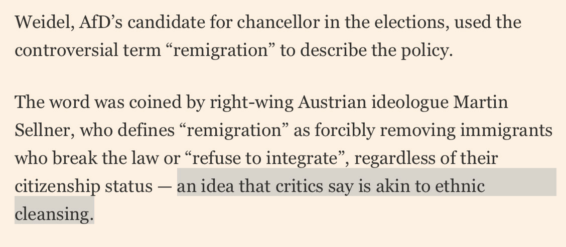 Weidel, AfD’s candidate for chancellor in the elections, used the controversial term “remigration” to describe the policy.

The word was coined by right-wing Austrian ideologue Martin Sellner, who defines “remigration” as forcibly removing immigrants who break the law or “refuse to integrate”, regardless of their citizenship status — an idea that critics say is akin to ethnic cleansing.