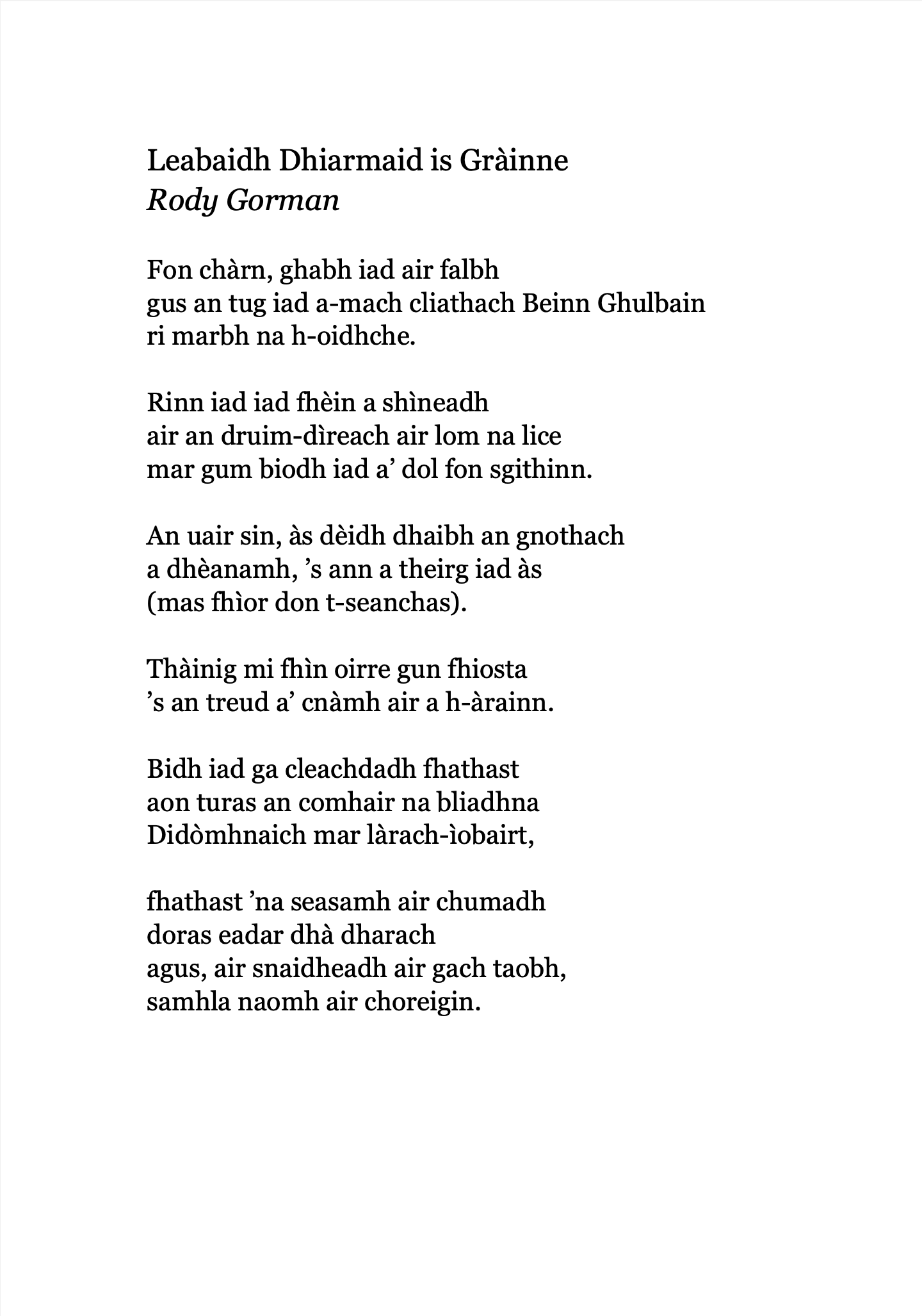 Leabaidh Dhiarmaid is Gràinne
Rody Gorman

Fon chàrn, ghabh iad air falbh
gus an tug iad a-mach cliathach Beinn Ghulbain
ri marbh na h-oidhche.

Rinn iad iad fhèin a shìneadh
air an druim-dìreach air lom na lice
mar gum biodh iad a’ dol fon sgithinn.

An uair sin, às dèidh dhaibh an gnothach
a dhèanamh, ’s ann a theirg iad às
(mas fhìor don t-seanchas).

Thàinig mi fhìn oirre gun fhiosta
’s an treud a’ cnàmh air a h-àrainn.

Bidh iad ga cleachdadh fhathast
aon turas an comhair na bliadhna
Didòmhnaich mar làrach-ìobairt,

fhathast ’na seasamh air chumadh
doras eadar dhà dharach
agus, air snaidheadh air gach taobh,
samhla naomh air choreigin.