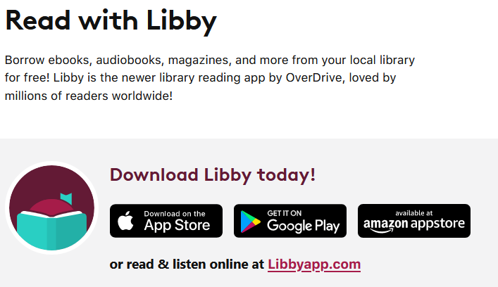 Read with Libby Borrow ebooks, audiobooks, magazines, and more from your local library for free! Libby is the newer library reading app by OverDrive, loved by millions of readers worldwide!

Download Libby today!
 read & listen online at Libbyapp.com 