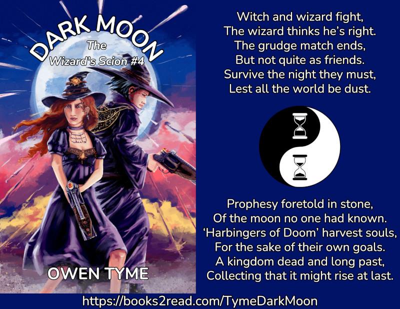 (Left) The cover of dark moon, by Owen Tyme, illustrated by Ryan Johnson.

In the foreground, a redheaded witch and a dark hired wizard fight back to back, holding some rather large pistols.  The witch is in a black dress and the wizard is in a black robe with golden decorations.  Both looked a bit purple, due to the lighting.  The witch's hair blows on the wind and she wears a necklace of bone beads.

Behind them, there's dust, mist and fog lit by twilight as a moon rises, framing their heads.  Objects that look like shooting stars fall from the moon and there's a few visible impacts.

(Right) A poem, in two parts:

Witch and wizard fight,
The wizard thinks he’s right.
The grudge match ends,
But not quite as friends.
Survive the night they must,
Lest all the world be dust.

Prophesy foretold in stone,
Of the moon no one had known.
‘Harbingers of Doom’ harvest souls,
For the sake of their own goals.
A kingdom dead and long past
Collecting that it might rise at last.

Between the two halves of the poem is Owen Tyme's publishing mark, the yin and yang symbol that has the dots of white and black replaced with hourglasses.

(Bottom) https://books2read.com/TymeDarkMoon