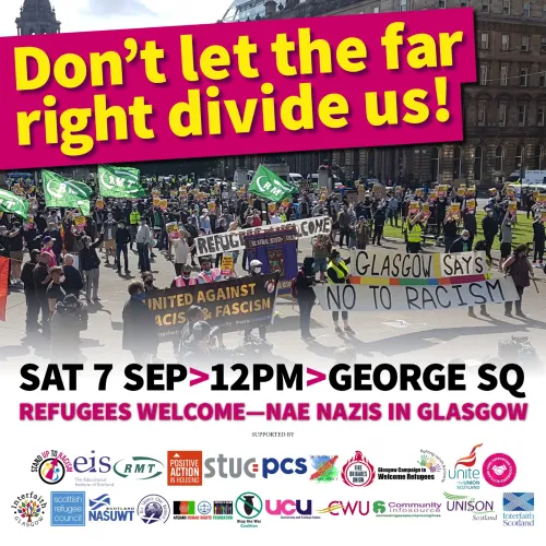 A flyer for the SUTR demonstration in Glasgow tomorrow. It is text over an image of anti-racism campaigners standing in Glasgow's George Square. The text reads:
'Don't let the far right divide us!
Sat 7 Sep > 12PM > George Sq
Refugees Welcome - Nae Nazis in Glasgow'
A bunch of supporting organisations logos are at the bottom of the flyer.