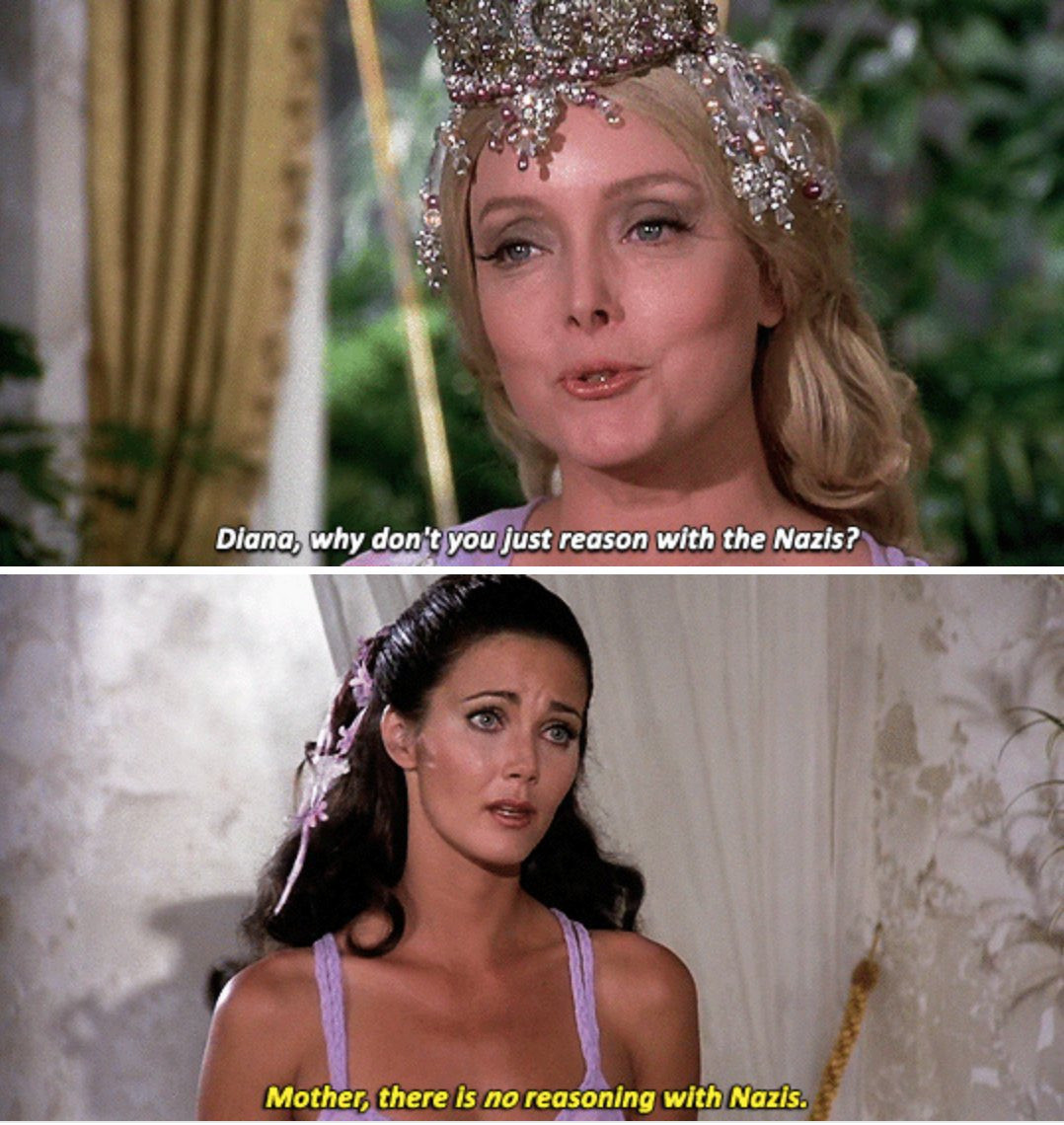 Two frame photo meme

Top Frame: Wonder Woman's mother asks her why she can't just reason with the Nazis

Bottom Frame: Lynda Carter as Wonder Woman replies there is no reasoning with Nazis