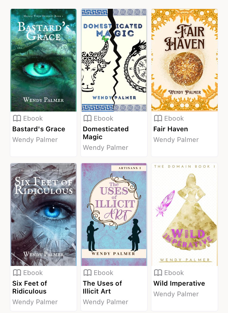 Screenshot of my books on Hoopla. 
Bastard’s Grace: a face zoomed in on a green eye looks out of a forest scene
Domesticated Magic: a bull and a dragon face off, separated by a large crack
Fair Haven: a mysterious glowing orb is overload by a love heart
Six Feet of Ridiculous: a face zoomed in on a blue eye amid clockwork 
The Uses of Illicit Art: two male silhouettes separated by an ornate title
Wild Imperative: pretty gold silhouette of a princess-type girl with her hands on her hips 