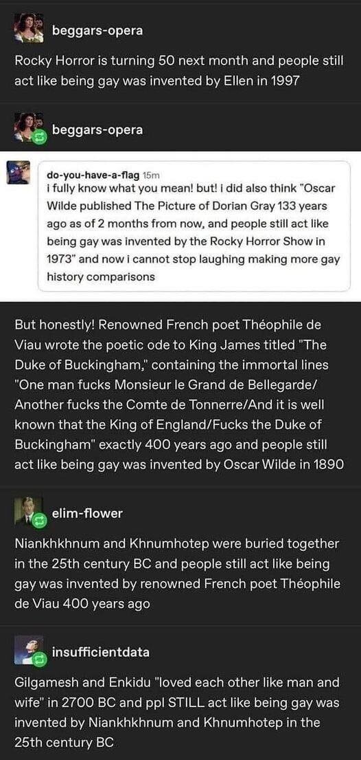 beggars-opera:
Rocky Horror is turning 50 next month and people still act like being gay was invented by Ellen in 1997

do-you-have-a-flag:
I fully know what you mean! but! I did also think "Oscar Wilde published The Picture of Dorian Gray 133 years ago as of 2 months from now, and people still act like being gay was invented by the Rocky Horror Show in 1973" and now I cannot stop laughing making more gay history comparisons

beggars-opera:
But honestly! Renowned French poet Théophile de Viau wrote the poetic ode to King James titled "The Duke of Buckingham,' containing the immortal lines "One man fucks Monsieur le Grand de Bellegarde/ Another fucks the Comte de Tonnerre/And it is well known that the King of England/Fucks the Duke of Buckingham" exactly 400 years ago and people still act like being gay was invented by Oscar Wilde in 1890

elim-flower:
Niankhkhnum and Khnumhotep were buried together in the 25th century BC and people still act like being gay was invented by renowned French poet Théophile de Viau 400 years ago

insufficientdata:
Gilgamesh and Enkidu "loved each other like man and wife" in 2700 BC and ppl STILL act like being gay was invented by Niankhkhnum and Khnumhotep in the 25th century BC 