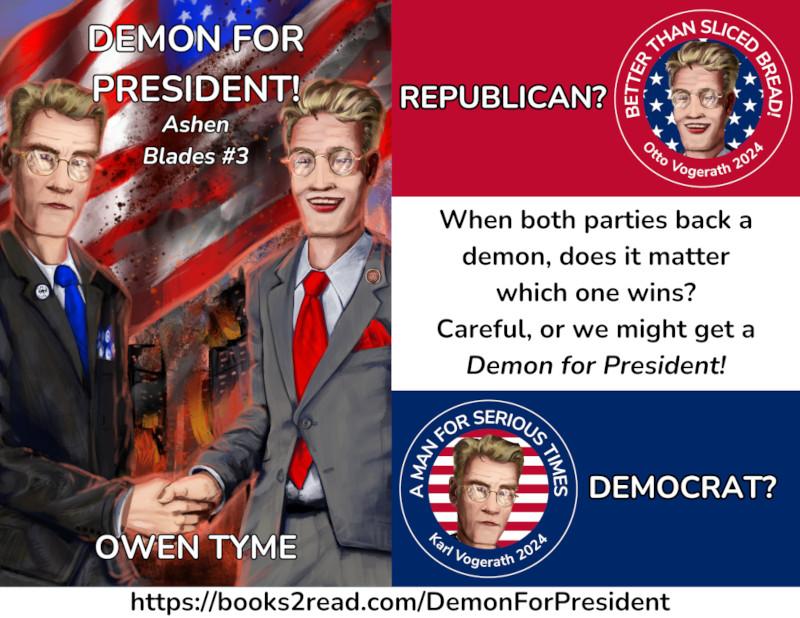 (Left) The cover of the novel, Demon for President!, by Owen Tyme, illustrated by Ryan Johnson.

Two politicians shake hands, as if for a photo-op, while a city burns behind them and the flag of the United States waves in the smoke.  The flag is obviously quite dirty.

The democrat on the left is in a dark suit and blue tie.  He has blond hair and wears brass-framed glasses.  His expression is fairly serious.  There's a "Tyme to Vote" pin on his lapel.

The republican on the right is also blond, but his expression is a smile.  He wears a gray suit, a red tie, brass-framed glasses with circular lenses and a small "Snake Pride" pin on his lapel, which includes a snake eating its own tail around the edge and a star at the center.

The two men are very similar in appearance, because they're brothers.

(Top Right) A red panel with "REPUBLICAN?" and a campaign button with the face of the republican brother, Otto Vogerath, which declares him "BETTER THAN SLICED BREAD!".  His head is featured on a background of white stars on blue.

(Bottom Right) A blue panel with "DEMOCRAT?" and a campaign button with the face of the democrat brother, Karl Vogerath, which declares him "A MAN FOR SERIOUS TIMES".  His head is featured on a background of red and white stripes.

(Middle Right) When both parties back a
demon, does it matter
which one wins?
Careful, or we might get a
*Demon for President!*

(Bottom) https://books2read.com/DemonForPresident