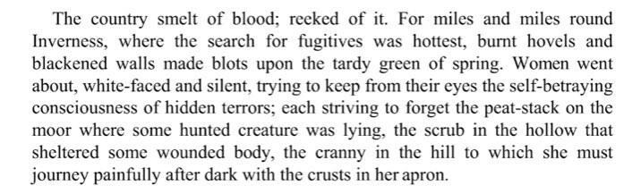 Text from Violet Jacob’s novel FLEMINGTON:

The country smelt of blood; reeked of it. For miles and miles round Inverness, where the search for fugitives was hottest, burnt hovels and blackened walls made blots upon the tardy green of spring. Women went about, white-faced and silent, trying to keep from their eyes the self-betraying consciousness of hidden terrors; each striving to forget the peat-stack on the moor where some hunted creature was lying, the scrub in the hollow that sheltered some wounded body, the cranny in the hill to which she must journey painfully after dark with the crusts in her apron. 