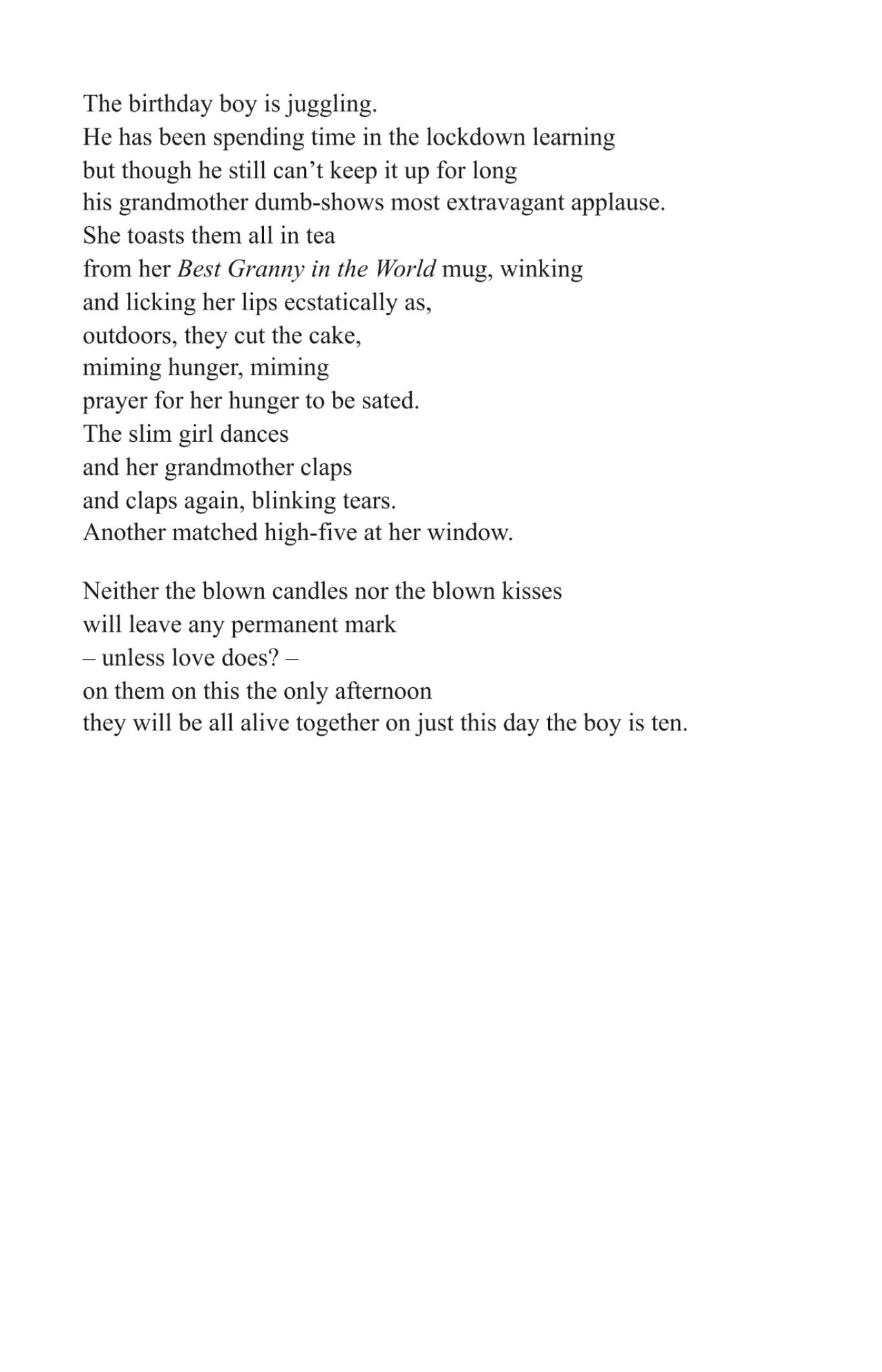 The birthday boy is juggling.
He has been spending time in the lockdown learning
but though he still can’t keep it up for long
his grandmother dumb-shows most extravagant applause.
She toasts them all in tea
from her Best Granny in the World mug, winking
and licking her lips ecstatically as,
outdoors, they cut the cake,
miming hunger, miming
prayer for her hunger to be sated.
The slim girl dances
and her grandmother claps
and claps again, blinking tears.
Another matched high-five at her window. 

Neither the blown candles or the blown kisses
will leave any permanent mark
 – unless love does? –
on them on this the only afternoon
they will be all alive together on just this day the boy is ten.