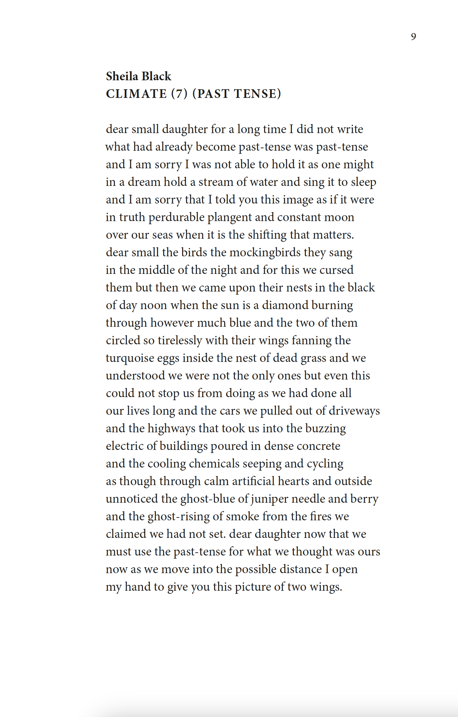 Sheila Black
Climate (7) (Past Tense)

dear small daughter for a long time I did not write
what had already become past-tense was past-tense
and I am sorry I was not able to hold it as one might
in a dream hold a stream of water and sing it to sleep
and I am sorry that I told you this image as if it were
in truth perdurable plangent and constant moon
over our seas when it is the shifting that matters.
dear small the birds the mockingbirds they sang
in the middle of the night and for this we cursed
them but then we came upon their nests in the black
of day noon when the sun is a diamond burning
through however much blue and the two of them
circled so tirelessly with their wings fanning the
turquoise eggs inside the nest of dead grass and we
understood we were not the only ones but even this
could not stop us from doing as we had done all
our lives long and the cars we pulled out of driveways
and the highways that took us into the buzzing
electric of buildings poured in dense concrete
and the cooling chemicals seeping and cycling
as though through calm artificial hearts and outside
unnoticed the ghost-blue of juniper needle and berry
and the ghost-rising of smoke from the fires we
claimed we had not set. dear daughter now that we
must use the past-tense for what we thought was ours
now as we move into the possible distance I open
my hand to give you this picture of two wings.