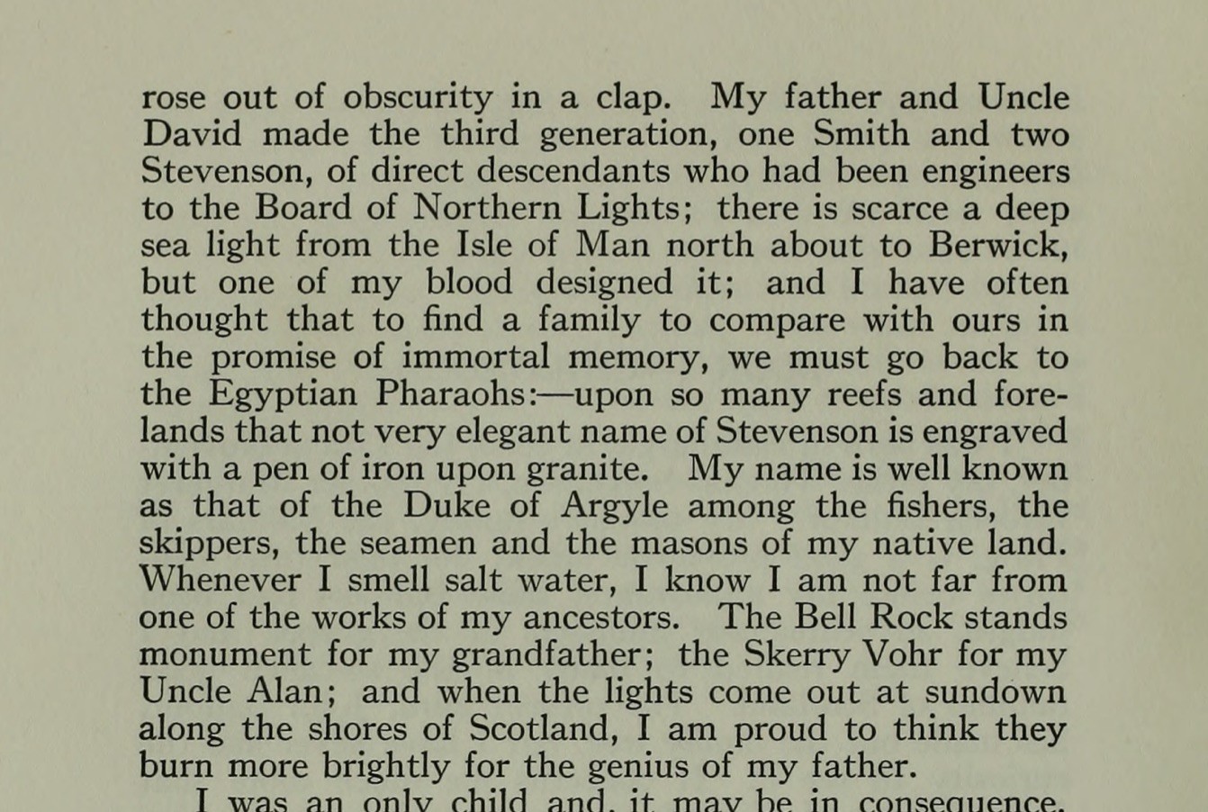 My father and Uncle David made the third generation, one Smith and two Stevenson, of direct descendants who had been engineers to the Board of Northern Lights; there is scarce a deep sea light from the Isle of Man north about to Berwick, but one of my blood designed it; and I have often thought that to find a family to compare with ours in the promise of immortal memory, we must go back to the Egyptian Pharaohs: upon so many reefs and forelands that not very elegant name of Stevenson is engraved with a pen of iron upon granite. My name is well known as that of the Duke of Argyle among the fishers, the skippers, the seamen and the masons of my native land. Whenever I smell salt water, I know I am not far from one of the works of my ancestors. The Bell Rock stands monument for my grandfather; the Skerry Vohr for my Uncle Alan; and when the lights come out at sundown along the shores of Scotland, I am proud to think they burn more brightly for the genius of my father.