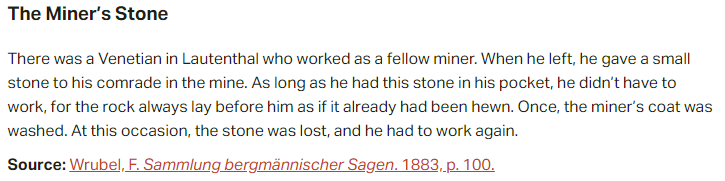 The Miner’s Stone:  There was a Venetian in Lautenthal who worked as a fellow miner. When he left, he gave a small stone to his comrade in the mine. As long as he had this stone in his pocket, he didn’t have to work, for the rock always lay before him as if it already had been hewn. Once, the miner’s coat was washed. At this occasion, the stone was lost, and he had to work again.  Source: Wrubel, F. Sammlung bergmännischer Sagen. 1883, p. 100.