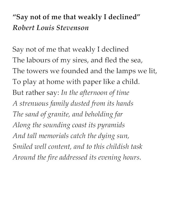 “Say not of me that weakly I declined”
Robert Louis Stevenson

Say not of me that weakly I declined
The labours of my sires, and fled the sea,
The towers we founded and the lamps we lit,
To play at home with paper like a child.
But rather say: In the afternoon of time
A strenuous family dusted from its hands
The sand of granite, and beholding far
Along the sounding coast its pyramids
And tall memorials catch the dying sun,
Smiled well content, and to this childish task
Around the fire addressed its evening hours.